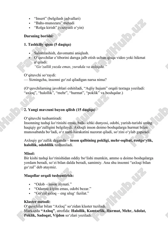 dalda beradi, samimiy. ana shu insonni “axloqi bilan go‘zal” deb ataymiz. maqollar orqali tushuntirish: · “odob – inson ziynati.” · “odamni kiyim emas, odobi bezar.” · “go‘zal axloq – eng ulug‘ fazilat.” klaster metodi: o‘quvchilar bilan “axloq” so‘zidan klaster tuziladi. markazda “axloq”, atrofida: halollik, kamtarlik, hurmat, mehr, adolat, poklik, sadoqat, vijdon so‘zlari yoziladi. 3. mustahkamlash (15 daqiqa) 1-topshiriq (insert metodi): o‘quvchilarga matn tarqatiladi: “axloqli inson hech qachon boshqalarga zarar yetkazmaydi. u o‘zini boshqalar o‘rniga qo‘yib fikrlaydi. axloqiy inson jamiyatda o‘z o‘rni, obro‘si bo‘ladi.” o‘quvchilar matndan bilganini (✔), bilmaganini (—), yangi ma’lumotni (+), o‘ylab ko‘rmoqchisini (?) belgilar bilan ko‘rsatadilar. so‘ngra muhokama qilinadi. 2-topshiriq (bahs-munozara): mavzu: “go‘zallik – tashqi ko‘rinishda yoki axloqda?” sinif ikki guruhga bo‘linadi. har bir guruh o‘z fikrini dalillar bilan himoya qiladi. o‘qituvchi yakunda xulosa qiladi: “haqiqiy go‘zallik – bu insonning axloqida.” 3-topshiriq (rolga kirish): o‘quvchilar kichik sahna ko‘rinishlari tayyorlaydilar. masalan: · bir bola o‘rtoqlariga yordam beradi. · bir …