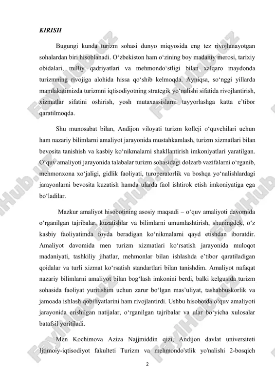 him uchun zarur bo‘lgan mas’uliyat, tashabbuskorlik va jamoada ishlash qobiliyatlarini ham rivojlantirdi. ushbu hisobotda o‘quv amaliyoti jarayonida erishilgan natijalar, o‘rganilgan tajribalar va ular bo‘yicha xulosalar batafsil yoritiladi. men kochimova aziza najjmiddin qizi, andijon davlat universiteti ijtimoiy-iqtisodiyot fakulteti turizm va mehmondo'stlik yo'nalishi 2-bosqich talabasi sifatida 2025-yil 8-sentyaprdandan 4-oktyabrgacha andijon turizm va madaniy meros texnikumida malakaviy amaliyotni o'tadim. amaliyot davomida men texnikum faoliyati, uning tashkiliy tuzilmasi, o’quv jarayoni, o’quvchilar bilan ishlash tizimi hamda talim sifatini oshirishga qaratilgan uslublar bilan yaqindan tanishdim. shu bilan birga, turizmga oid huquqiy hujjatlar, dasturlar, standartlar va normativlar, shuningdek, sayyohlik xizmatlarini sertifikatlashtirish, litsenziyalash, milliy va xalqaro standartlarga muvofiqlashtirish jarayonlari bilan ham shugullandim. amaliyot davomida o’z yo’nalishim bo’yicha nazariy bilimlarimni mustahkamlab, ularni amaliyotda qo’llash imkoniga ega bo’ldim. ushbu malakaviy amaliyot nafaqat soha bo’yicha ko’nikmalarimni oshirishga, balki kasbiy jihatdan shakllanishimga ham katta tasir ko’rsatdi. texnikumdagi tajribali o’qituvchilar, uslubiy qo’llanmalar, o’quv laboratoriyalari va real turistik jarayonlar asosida tashkil etilgan mashgulotlar tufayli …