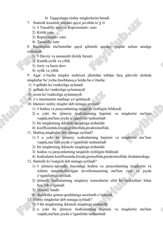 lar uchun amalga oshiriladi. 1) # davriy va momentli (kritik fursat) 2) kunlik,oylik va yillik 3) joriy va bazis davr 4) oylik va yillik 9. agar o’rtacha miqdor mohiyati jihatidan tubdan farq qiluvchi alohida miqdorlar bo’yicha hisoblansa,u holda bu o’rtacha: 1) # qalbaki ko’rsatkichga aylanadi 2) qalbaki ko’rsatkichga aylanmaydi 3) soxta ko’rsatkichga aylanmaydi 4) o’z mazmunini mutlaqo yo’qotmaydi 10. intensiv nisbiy miqdor deb nimaga aytiladi? 1) # hodisa va jarayonlarning tarqalish zichligini bildiradi 2) u yoki bu ijtimoiy hodisalarning hajmini va miqdorini ma'lum vaqtda,ma'lum joyda o’rganilishi tushuniladi 3) bir miqdorning ikkinchi miqdorga nisbatidir 4) koeffisientda,foizda,premollida,prodesimellida 11. mutloq miqdorlar deb nimaga aytiladi? 1) # u yoki bu ijtimoiy xodisalarning hajmini va miqdorini ma’lum vaqtda,ma’lum joyda o‘rganilishi tushuniladi 2) bir miqdorning ikkinchi miqdorga nisbatidir 3) hodisa va jarayonlarning tarqalish zichligini bildiradi 4) hodisalarni koeffisientda,foizda,premollida,prodesimellida ifodalanishiga 12. statistik ko’rsatgich deb nimaga aytiladi? 1) # ijtimoiy-iqtisodiy hayotdagi hodisa va jarayonlarning miqdorini va sifatini umumlashtirilgan …