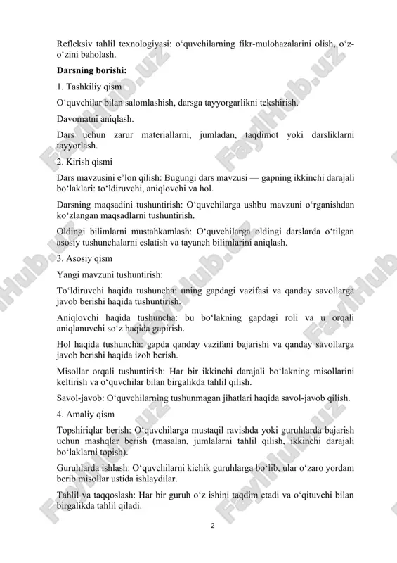 aniqlash. dars uchun zarur materiallarni, jumladan, taqdimot yoki darsliklarni tayyorlash. 2. kirish qismi dars mavzusini e’lon qilish: bugungi dars mavzusi — gapning ikkinchi darajali bo‘laklari: to‘ldiruvchi, aniqlovchi va hol. darsning maqsadini tushuntirish: o‘quvchilarga ushbu mavzuni o‘rganishdan ko‘zlangan maqsadlarni tushuntirish. oldingi bilimlarni mustahkamlash: o‘quvchilarga oldingi darslarda o‘tilgan asosiy tushunchalarni eslatish va tayanch bilimlarini aniqlash. 3. asosiy qism yangi mavzuni tushuntirish: to‘ldiruvchi haqida tushuncha: uning gapdagi vazifasi va qanday savollarga javob berishi haqida tushuntirish. aniqlovchi haqida tushuncha: bu bo‘lakning gapdagi roli va u orqali aniqlanuvchi so‘z haqida gapirish. hol haqida tushuncha: gapda qanday vazifani bajarishi va qanday savollarga javob berishi haqida izoh berish. misollar orqali tushuntirish: har bir ikkinchi darajali bo‘lakning misollarini keltirish va o‘quvchilar bilan birgalikda tahlil qilish. savol-javob: o‘quvchilarning tushunmagan jihatlari haqida savol-javob qilish. 4. amaliy qism topshiriqlar berish: o‘quvchilarga mustaqil ravishda yoki guruhlarda bajarish uchun mashqlar berish (masalan, jumlalarni tahlil qilish, ikkinchi darajali bo‘laklarni topish). guruhlarda ishlash: o‘quvchilarni kichik …