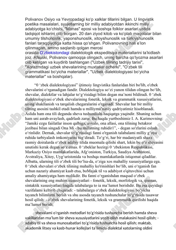 934-yil qirgʻizistonga koʻchib borib, 1937-yil 2-avgustda xibsga olingunga qadar, qirgʻiziston til va yozuv instituti professori lavozimida ishlaydi. polivanov osiyo va yevropadagi koʻp xalklar tillarini bilgan. u lingvistik poetika masalalari, syujetlarning bir milliy adabiyotdan ikkinchi milliy adabiyotga koʻchishi, "manas" eposi va boshqa folklor asarlari ustida tadqiqot ishlarini olib borgan. 20 dan ziyod kitob va koʻplab maqolalar bilan umumiy tilshunoslik, yaponshunoslik, xitoyshunoslik va turkiyshunoslik fanlari taraqqiyotiga katta hissa qoʻshgan. polivanovning hali eʼlon qilinmagan, ammo saqlanib qolgan merosi orasida oʻzbekistondagi dialektologik ekspeditsiya materiallarini taʼkidlash joiz. afsuski, polivanov qamoqqa olingach, uning barcha qoʻlyozma asarlari olib ketilgan va kuydirib tashlangan ("uzbek tilining tadrijiy tarixi", "xorazmdagi uzbek shevalarining muxtasar ocherki", "oʻzbek tili grammatikasi boʻyicha materiallar", "uzbek dialektologiyasi boʻyicha materiallar" va boshqalar). “0 ‘zbek dialektologiyasi” ijtimoiy lingvistika fanlaridan biri bo'lib, o'zbek shevalarini o‘rganadigan fandir. dialektologiya so‘zi yunon tilidan olingan bo‘lib, shevalar, dialektlar va lahjalar to‘g‘risidagi bilim degan ma’noni bildiradi. 0 ‘zbek dialektologiyasi o‘zbek shevalarining fonetik, leksik va …