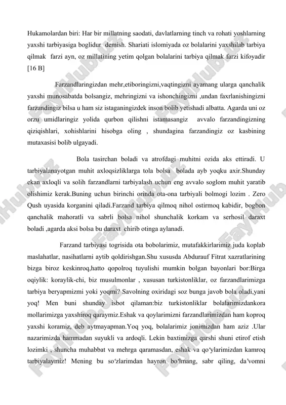 foyadir�� [16 b] farzandlaringizdan mehr,e�tiboringizni,vaqtingizni ayamang ularga qanchalik yaxshi munosabatda bo�lsangiz, mehringizni va ishonchingizni ,undan faxrlanishingizni farzandingiz bilsa u ham siz istaganingizdek inson bo�lib yetishadi albatta. agarda uni o�z orzu umidlaringiz yo�lida qurbon qilishni istamasangiz avvalo farzandingizning qiziqishlari, xohishlarini hisobga oling , shundagina farzandingiz o�z kasbining mutaxasisi bo�lib ulg�ayadi. bola ta�sirchan bo�ladi va atrofdagi muhitni o�zida aks ettiradi. u tarbiyalanayotgan muhit axloqsizliklarga to�la bo�lsa bolada ayb yo�qku axir.shunday ekan axloqli va solih farzandlarni tarbiyalash uchun eng avvalo sog�lom muhit yaratib olishimiz kerak.buning uchun birinchi o�rinda ota-ona tarbiyali bo�lmog�i lozim . zero �qush uyasida ko�rganini qiladi�.farzand tarbiya qilmoq nihol o�stirmoq kabidir, bog�bon qanchalik mahoratli va sabrli bo�lsa nihol shunchalik ko�rkam va serhosil daraxt bo�ladi ,agarda aksi bo�lsa bu daraxt chirib o�tinga aylanadi. farzand tarbiyasi tog�risida ota bobolarimiz, mutafakkirlarimiz juda ko�plab maslahatlar, nasihatlarni aytib qoldirishgan.shu xususda abdurauf fitrat xazratlarining bizga biroz keskinroq,hatto qo�polroq tuyulishi mumkin bo�lgan bayonlari bor:birga o�qiylik: ��ko�raylik-chi, biz musulmonlar …
