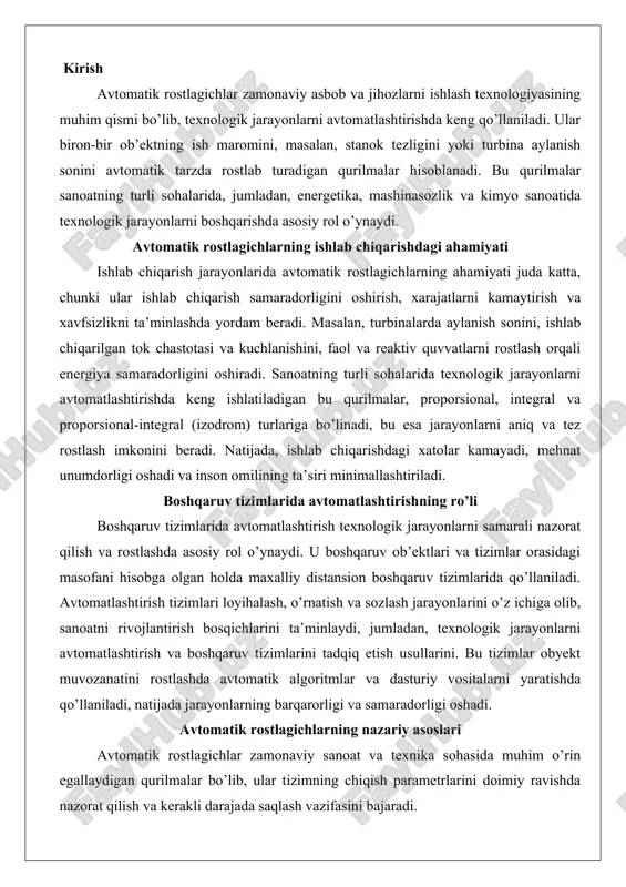 ologik jarayonlarni avtomatlashtirish va boshqaruv tizimlarini tadqiq etish usullarini. bu tizimlar obyekt muvozanatini rostlashda avtomatik algoritmlar va dasturiy vositalarni yaratishda qo’llaniladi, natijada jarayonlarning barqarorligi va samaradorligi oshadi. avtomatik rostlagichlarning nazariy asoslari avtomatik rostlagichlar zamonaviy sanoat va texnika sohasida muhim o’rin egallaydigan qurilmalar bo’lib, ular tizimning chiqish parametrlarini doimiy ravishda nazorat qilish va kerakli darajada saqlash vazifasini bajaradi. bu qurilmalar, asosan, elektr kuchlanishi, harorat, bosim yoki tezlik kabi fizik kattaliklarni regulyatsiya qilish uchun ishlatiladi. avtomatik rostlagichning asosiy vazifasi – kirish signallaridagi o’zgarishlar yoki yuklamalardagi fluktuatsiyalarga qaramay, chiqishni barqarorlashtirishdir. bu jarayon orqali tizimning ishonchliligi va samaradorligi ta’minlanadi.ishlash printsipi salbiy teskari aloqa tamoyiliga asoslangan. tizim chiqish qiymatini o’lchaydi, uni kerakli daraja bilan solishtiradi va farqni (xato signalini) aniqlaydi. ushbu xato signaliga ko’ra, rostlagich ichki mexanizmlarni faollashtirib, chiqishni to’g’rilaydi. masalan, elektr generatorida kuchlanish oshsa, rostlagich maydon oqimini kamaytirib, kuchlanishni pasaytiradi. aksincha, kuchlanish pasaysa, maydon oqimini oshiradi. bu printsip tizimni tashqi ta’sirlardan himoya qiladi va …