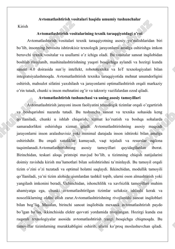 anadi.avtomatlashtirishning asosiy tamoyillari quyidagilardan iborat. birinchidan, teskari aloqa printsipi mavjud bo’lib, u tizimning chiqish natijalarini doimiy ravishda kirish ma’lumotlari bilan solishtirishni ta’minlaydi. bu tamoyil orqali tizim o’zini o’zi tuzatadi va optimal holatni saqlaydi. ikkinchidan, modullik tamoyili qo’llaniladi, ya’ni tizim alohida qismlardan tashkil topib, ularni oson almashtirish yoki yangilash imkonini beradi. uchinchidan, ishonchlilik va xavfsizlik tamoyillari muhim ahamiyatga ega, chunki avtomatlashtirilgan tizimlar uzluksiz ishlashi kerak va nosozliklarning oldini olish zarur.avtomatlashtirishning rivojlanishi sanoat inqiloblari bilan bog’liq. masalan, birinchi sanoat inqilobida mexanik avtomatlashtirish paydo bo’lgan bo’lsa, ikkinchisida elektr quvvati yordamida rivojlangan. hozirgi kunda esa raqamli texnologiyalar asosida avtomatlashtirish yangi bosqichga chiqmoqda. bu tamoyillar tizimlarning murakkabligini oshirib, ularni ko’proq moslashuvchan qiladi. tizimlarning ishlashida teskari aloqa doimiy monitoringni ta’minlaydi, bu esa natijalarni yaxshilaydi va resurslarni tejaydi.avtomatlashtirish tushunchasi faqat sanoat bilan cheklanmaydi. u qishloq xo’jaligida, transportda va hatto kundalik hayotda qo’llaniladi. masalan, avtomobil sanoatida avtomatlashtirilgan yig’ish liniyalari mahsulot sifatini oshiradi va ishlab chiqarish tezligini ko’taradi. bu …