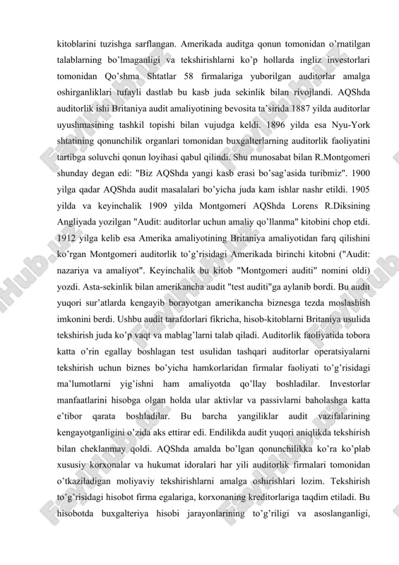 mashhur amerikalik olim robert xayster montgomeri (1872-1953 yillar) o’zining "audit" nomli kitobining birinchi nashrida bu ilk bosqichdagi amerika auditini "hisob-kitob auditi" deb atadi. olim fikricha, bu davrda auditor ish vaqtining to’rtdan uch qismi hisob-kitoblar va buxgalteriya kitoblarini tuzishga sarflangan. amerikada auditga qonun tomonidan o’rnatilgan talablarning bo’lmaganligi va tekshirishlarni ko’p hollarda ingliz investorlari tomonidan qo’shma shtatlar 58 firmalariga yuborilgan auditorlar amalga oshirganliklari tufayli dastlab bu kasb juda sekinlik bilan rivojlandi. aqshda auditorlik ishi britaniya audit amaliyotining bevosita ta’sirida 1887 yilda auditorlar uyushmasining tashkil topishi bilan vujudga keldi. 1896 yilda esa nyu-york shtatining qonunchilik organlari tomonidan buxgalterlarning auditorlik faoliyatini tartibga soluvchi qonun loyihasi qabul qilindi. shu munosabat bilan r.montgomeri shunday degan edi: "biz aqshda yangi kasb erasi bo’sag’asida turibmiz". 1900 yilga qadar aqshda audit masalalari bo’yicha juda kam ishlar nashr etildi. 1905 yilda va keyinchalik 1909 yilda montgomeri aqshda lorens r.diksining angliyada yozilgan "audit: auditorlar uchun amaliy qo’llanma" kitobini chop etdi. 1912 …