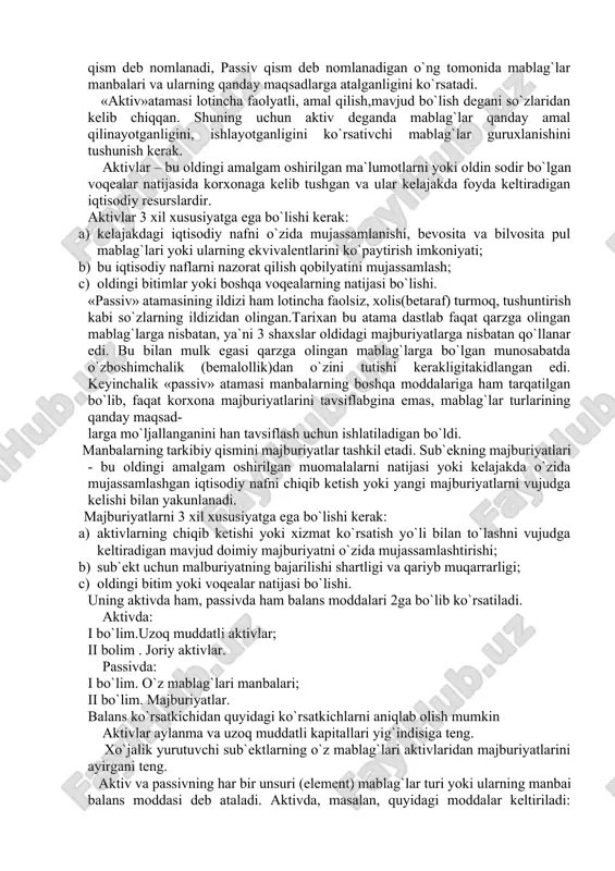 ana hsu ma`lumotlar buxgalteriya balansi yordamida olinadi. buxgalteriya balansi xo`jalik mablag`lari ularning turlari va tashkil topishi manbalari bo`yicha muayyan bir davrga pulda ifodalanib, umumlashtirib aks ettirish va iqtisodiy guruhlash usulidir. mablag`lar turlari va ulrning manbalarini ajratib ko`rsatish maqsadida o`zbekiston respublikasi moliya vazirligining 2002 yil 7 fevralda 31-sonli buyrug`i bilan qabul qilingan balans ikki qismdan iborat bo`lgan jadval shaklida tuzilgan. uning chap tomonida mablag`lar turlari va ularning joylanishi keltiriladi va u aktiv qism deb nomlanadi, passiv qism deb nomlanadigan o`ng tomonida mablag`lar manbalari va ularning qanday maqsadlarga atalganligini ko`rsatadi. «aktiv»atamasi lotincha faolyatli, amal qilish,mavjud bo`lish degani so`zlaridan kelib chiqqan. shuning uchun aktiv deganda mablag`lar qanday amal qilinayotganligini, ishlayotganligini ko`rsativchi mablag`lar guruxlanishini tushunish kerak. aktivlar – bu oldingi amalgam oshirilgan ma`lumotlarni yoki oldin sodir bo`lgan voqealar natijasida korxonaga kelib tushgan va ular kelajakda foyda keltiradigan iqtisodiy resurslardir. aktivlar 3 xil xususiyatga ega bo`lishi kerak: a) kelajakdagi iqtisodiy nafni o`zida mujassamlanishi, bevosita va …