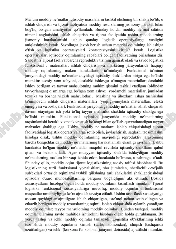 oqimlar konstruktiv va halokatli bo'g’inlarga ajralib ko’rsatish mumkin. iqtisodiy oqimning funktsional va geografik chegaralarini kengaytirish: oqim geometriyasi (traektori) haqida gapirish; uning dastlabki, oraliq va yakuniy nuqtalarini, yo’nalishning shakli va uzunligini, harakat tezligi va vaqtini aniqlash; mintaqaviy, mintaqalararo, viloyatlarararo va qit'alararo oqimlarni o'rganish. vaqtning tizimini hisobga olgan holda, o'tmishdagi, hozirgi va kelajakdagi iqtisodiy oqimning holati hisobga olinadi va vaqt oqimlari asosida - uzluksiz va diskret amalga oshriladi. iqtisodiy oqimlarning vaqt ko'rsatkichlari logistika tizimining ishlash jarayonida potentsial samaradorligini amalga oshirishning o'lchovidir; oqim intensivligining parametrlarini aniqlaydi. iqtisodiy oqimning intensivligining o'lchovi logistika tizimida xizmat ko'rsatishni ta'minlaydigan umumiy xarajatlarning kamayishidir. tijorat lojistikada moddiy oqim uning uchun muhim ahamiyatga ega. ma'lum moddiy ne’matlar iqtisodiy masalalarni tashkil etishning bir shakli bo'lib, u ishlab chiqarish va tijorat faoliyatida moddiy resurslarning jismoniy harakat bilan bog'liq bo'lgan amaliyotlar qo'llaniladi. bunday holda, moddiy ne’mat sifatida nimani anglatishini ishlab chiqarish va tijorat faoliyatida ushbu moddalarning jismoniy harakatlanishi uchun qanday logistik operatsiyalarga xosligini …