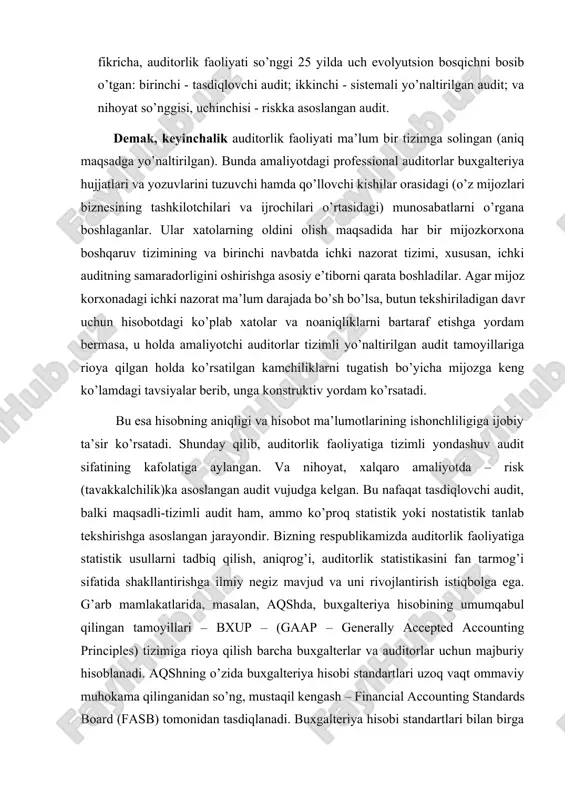 ini hamda ular asosida tuzilgan moliyaviy hisobotlarni tekshirgan va tasdiqlagan (yoki tasdiqlamagan). masalan, roy dodj fikricha, auditorlik faoliyati so’nggi 25 yilda uch evolyutsion bosqichni bosib o’tgan: birinchi - tasdiqlovchi audit; ikkinchi - sistemali yo’naltirilgan audit; va nihoyat so’nggisi, uchinchisi - riskka asoslangan audit. demak, keyinchalik auditorlik faoliyati ma’lum bir tizimga solingan (aniq maqsadga yo’naltirilgan). bunda amaliyotdagi professional auditorlar buxgalteriya hujjatlari va yozuvlarini tuzuvchi hamda qo’llovchi kishilar orasidagi (o’z mijozlari biznesining tashkilotchilari va ijrochilari o’rtasidagi) munosabatlarni o’rgana boshlaganlar. ular xatolarning oldini olish maqsadida har bir mijozkorxona boshqaruv tizimining va birinchi navbatda ichki nazorat tizimi, xususan, ichki auditning samaradorligini oshirishga asosiy e’tiborni qarata boshladilar. agar mijoz korxonadagi ichki nazorat ma’lum darajada bo’sh bo’lsa, butun tekshiriladigan davr uchun hisobotdagi ko’plab xatolar va noaniqliklarni bartaraf etishga yordam bermasa, u holda amaliyotchi auditorlar tizimli yo’naltirilgan audit tamoyillariga rioya qilgan holda ko’rsatilgan kamchiliklarni tugatish bo’yicha mijozga keng ko’lamdagi tavsiyalar berib, unga konstruktiv yordam ko’rsatadi. bu esa …