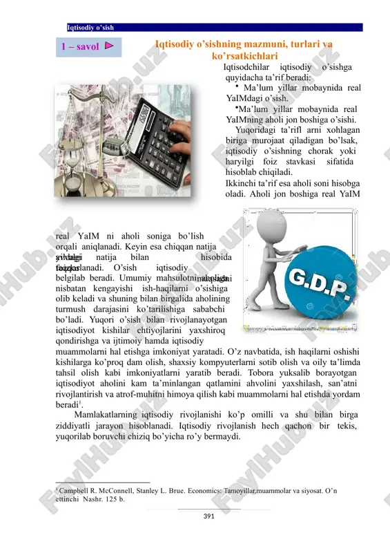kis, yuqorilab boruvchi chiziq bo’yicha ro’y bermaydi. 1 campbell r. mcconnell, stanley l. brue. economics: tamoyillar,muammolar va siyosat. o’n ettinchi nashr. 125 b. 1 – savol 391 iqtisodiy o’sish . shu ayonki, har qanday jamiyatda o’sib borayotgan ehtiyojlarni qondirish va farovon yashash uchun iqtisodiy o’sish yuz berishi kerak. iqtisodiy o’sish - deganda iqtisodiy ravnaqni, ya’ni iqtisodiyotning dinamik rivojlanishini, yaratilgan tovarlar va xizmatlarning ko’payib borishini tushunamiz. ammo iqtisodiy rivojlanish hech qachon bir tekis, yuqorilab boruvchi chiziq bo’yicha ro’y bermaydi. iqtisodiy o’sishni ikki darajada olib qarash mumkin. mikroiqtisodiy va makroiqtisodiy o’sish. mikroiqtisodiy o’sish firma, korxona va tarmoq miqyosidagi rivojlanishni aks ettiradi va ularda o’sish yaratilgan tovarlar va xizmatlarning bozor narxida hisoblangan hajmiga qarab aniqlanadi. makroiqtisodiy o’sish milliy iqtisodiyot, ya’ni muayyan mamlakat miqyosidagi iqtisodiy taraqqiyotni ifoda etadi va yalpi milliy mahsulotning (yamm) ko’payishini bildiradi. yamm hajmi iqtisodiy o’sishning umumlashgan pulda ifodalangan ko’rsatkichi hisoblanadi. shu bilan birgalikda, iqtisodiy rivojlanish o’z ichiga yuksalish va inqiroz …