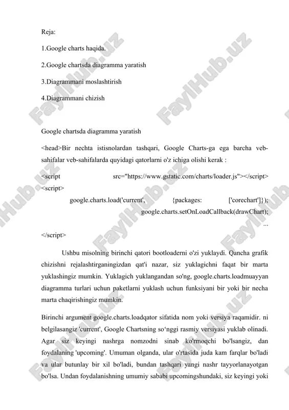 ket nomini har bir diagramma uchun hujjatlar sahifasidagi “yuklashlar” boʻlimida topishingiz mumkin. drawchartushbu misol, shuningdek, sizda veb-sahifangizning biror joyida belgilangan javascript funksiyasi borligini ham nazarda tutadi . siz ushbu funktsiyani o'zingiz xohlagan narsani chaqirishingiz mumkin, lekin qo'ng'iroqda unga havola qilishdan oldin uning global miqyosda noyob va aniqlanganligiga ishonch hosil qiling google.charts.setonloadcallback. bu erda asosiy yuklash texnikasidan foydalangan holda doiraviy diagramma chizishning to'liq namunasi: google.charts.load('current', {packages: ['corechart']}); google.charts.setonloadcallback(drawchart); function drawchart() { // define the chart to be drawn. var data = new google.visualization.datatable(); data.addcolumn('string', 'element'); data.addcolumn('number', 'percentage'); data.addrows([ ['nitrogen', 0.78], ['oxygen', 0.21], ['other', 0.01] ]); // instantiate and draw the chart. var chart = new google.visualization.piechart(document.getelementbyid('mypiechart')); chart.draw(data, null); } avval siz yuklovchining o'zini yuklashingiz kerak, bu alohida tegda amalga scriptoshiriladi src="https://www.gstatic.com/charts/loader.js". bu teg hujjatning ichida headyoki ichida bo'lishi mumkin bodyyoki hujjat yuklanayotganda yoki yuklash tugagandan so'ng dinamik ravishda kiritilishi mumkin. bootloader yuklangandan so'ng, siz qo'ng'iroq qilishingiz mumkin google.charts.load. siz uni teg …