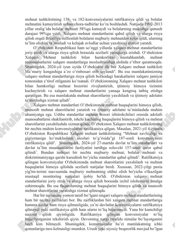 ishdan boshlanadi2. so’ngra ratifikatsiya qilingan konvensiyalarga muvofiq, davlatlar milliy qonun hujjatlarini takomillashtiradi va mehnat sharoitlarini yaxshilash uchun qo’shimcha chora-tadbirlar ko’radi3. xalqaro mehnat tashkiloti va boshqa xalqaro tashkilotlar davlatlarning konvensiyalarni amalga oshirish jarayonini kuzatib boradi va zarur hollarda tavsiyalar beradi2. xalqaro mehnat standartlarining ahamiyati mehnat munosabatlarida katta hisoblanadi. ular ishchilarning mehnat qilish jarayonida xavfsizlikni, adolatli ish haqi to’lanishini va kamsitishlardan himoyalanganligini ta’minlaydi, shuningdek sog’lom va xavfsiz ish muhitini yaratishda yordam beradi. bundan tashqari xalqaro mehnat standartlari ishchilar va ish beruvchilar o’rtasida ijtimoiy barqarorlikni ta’minlaydi va mehnat nizolaridan saqlaydi. ushbu standartlar qo’llanilgan joyda iqtisodiy o’sish ham yaxshi bo’ladi. xalqaro mehnat standartlarining ahamiyatini 1990-yildagi braziliya misolida keltirsa ham bo’ladi. ushbu yilda braziliyadagi muammo quyidagicha bo’lgan, davlatda bolalar mehnati juda ko’p tarqalgan va 5-17 yosh orasidagi 8 milliondan ortiq bolalar qishloq xo’jaligi, qurilish va uy xizmatlarida majburiy mehnatga jalb qilingan. bu bolalarning ta’lim olishiga, sog’lig’iga va kelajagiga salbiy ta’sir ko’rsatdi. shundan so’ng braziliya xalqaro …