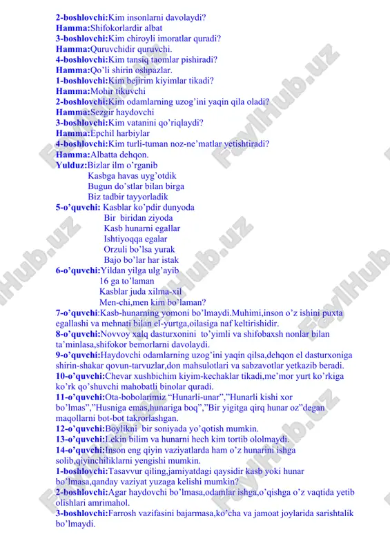 hlovchi:kim insonlarni davolaydi? hamma:shifokorlardir albat 3-boshlovchi:kim chiroyli imoratlar quradi? hamma:quruvchidir quruvchi. 4-boshlovchi:kim tansiq taomlar pishiradi? hamma:qo’li shirin oshpazlar. 1-boshlovchi:kim bejirim kiyimlar tikadi? hamma:mohir tikuvchi 2-boshlovchi:kim odamlarning uzog’ini yaqin qila oladi? hamma:sezgir haydovchi 3-boshlovchi:kim vatanini qo’riqlaydi? hamma:epchil harbiylar 4-boshlovchi:kim turli-tuman noz-ne’matlar yetishtiradi? hamma:albatta dehqon. yulduz:bizlar ilm o’rganib kasbga havas uyg’otdik bugun do’stlar bilan birga biz tadbir tayyorladik 5-o’quvchi: kasblar ko’pdir dunyoda bir biridan ziyoda kasb hunarni egallar ishtiyoqqa egalar orzuli bo’lsa yurak bajo bo’lar har istak 6-o’quvchi:yildan yilga ulg’ayib 16 ga to’laman kasblar juda xilma-xil men-chi,men kim bo’laman? 7-o’quvchi:kasb-hunarning yomoni bo’lmaydi.muhimi,inson o’z ishini puxta egallashi va mehnati bilan el-yurtga,oilasiga naf keltirishidir. 8-o’quvchi:novvoy xalq dasturxonini to’yimli va shifobaxsh nonlar bilan ta’minlasa,shifokor bemorlarni davolaydi. 9-o’quvchi:haydovchi odamlarning uzog’ini yaqin qilsa,dehqon el dasturxoniga shirin-shakar qovun-tarvuzlar,don mahsulotlari va sabzavotlar yetkazib beradi. 10-o’quvchi:chevar xushbichim kiyim-kechaklar tikadi,me’mor yurt ko’rkiga ko’rk qo’shuvchi mahobatli binolar quradi. 11-o’quvchi:ota-bobolarimiz “hunarli-unar”,”hunarli kishi xor bo’lmas”,”husniga emas,hunariga boq”,”bir yigitga qirq hunar oz”degan maqollarni bot-bot takrorlashgan. …