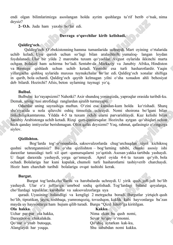 h milliy dasturiga asosan umumiy o‘rta ta’lim maktablarining 5-9- sinflarida biologiya fanini o‘qib, o‘zlashtirmoqdamiz. o‘quv yilining aprel oyi biologiya fani oyligi hisoblanadi. fan oyligida qator tadbirlar rejalashtirilgan. 1- aprel – xalqaro qushlar kuni deb e’lon qilingan. keling, endi olgan bilimlarimizga asoslangan holda ayrim qushlarga ta’rif berib o‘tsak, nima deysiz? 2- o.b. juda ham yaxshi bo‘lar edi. davraga o‘quvchilar kirib kelishadi. qaldirg‘och. qaldirg‘och o‘zbekistonning hamma tumanlarida uchraydi. mart oyining o‘rtalarida uchib keladi. uya qurish uchun so‘lagi bilan aralashtirib, yumaloq- langan loydan foydalanadi. ular bir yilda 2 marotaba tuxum qo‘yadilar. avgust oylarida ikkinchi marta ochgan bolalari ham uchirma bo‘ladi. sentabr-da markaziy va janubiy afrika, hindiston va birmaga qishlash uchun uchib ketadi. yemishi esa turli hasharotlardir. yaqin yillargacha qishloq uylarida maxsus tuynukchalar bo‘lar edi. qaldirg‘och xonalar shiftiga in qurib, bola ochardi. qaldirg‘och qaytib kelmagan yilni o‘sha xonadon ahli behosiyat deb bilardi. hozirchi? afsis, beton uylarning tuynugi yo‘q. bulbul. bulbulni ko‘rayapsizmi? nahotki? axir shundoq …