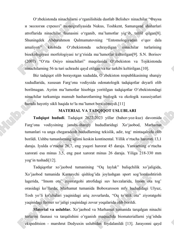 r “fauna i ekologiya strekoz” monografiyasida nukus, toshkent, samarqand shaharlari atroflarida ninachilar faunasini o‘rganib, ma’lumotlar yig‘ib, tahlil qilgan[8]. shuningdek abdurahmon qulmamatovning “entomologiyadan o‘quv dala amaliyoti” kitobida o‘zbekistonda uchraydigan ninachilar turlarining bioekologiyasi morfologiyasi to‘g‘risida ma’lumotlar keltirilgan[9]. s.n. borisov (2007) “o‘rta osiyo ninachilari” maqolasida o‘zbekiston va tojikistonda ninachilarning 56 ta turi uchrashi qayd etilgan va tur tarkibi keltirilgan.[10]. biz tadqiqot olib borayotgan xududda, o’zbekiston respublikasining sharqiy xududlarida, xususan fargʻona vodiysida odonatologik tadqiqotlar deyarli olib borilmagan. ayrim maʼlumotlar hisobiga yoritilgan tadqiqotlar oʻzbekistondagi ninachilar turkumiga mansub hasharotlarning biologik va ekologik xususiyatlari hamda hayotiy sikli haqida toʻla maʼlumot bera olmaydi.[11] material va tadqiqot uslublari tadqiqot hududi. tadqiqot 2022-2023 yillar (bahor-yoz-kuz) davomida farg‘ona vodiysining janubi-sharqiy hududlaridagi xo‘jaobod, marhamat tumanlari va unga chegaradosh hududlarning tekislik, adir, tog‘ mintaqalrida olib borildi. ushbu tumanlarning iqlimi keskin kontinental. yillik o‘rtacha harorati 13,1 daraja. iyulda o‘rtacha 26,7, eng yuqori harorat 45 daraja. yanvarning o‘rtacha xarorati esa minus 3,5, eng past xarorat …