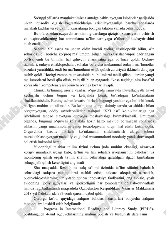 vjud bo‘lmagan sohalarda ishlashi, yangi muammolarni yangi texnologiyalar orqali hal etishi kutilmoqda. o‘quvchida kreativ fikrlash ko‘nikmasini shakllantirish ularga tobora murakkablashayotgan mahalliy va global muammolarni noodatiy yondashuv orqali hal etish imkonini beradi. yuqoridagi talablar ta’lim tizimi uchun juda muhim ekanligi, aksariyat xorijiy mamlakatlardagi kabi, ta’lim va fan sohalari rivojlanishini baholash va monitoring qilish orqali ta’lim sifatini oshirishga qaratilgan ilg„or tajribalarni sohaga jalb qilish kerakligini anglatadi shu maqsadda respublika xalq ta’limi tizimida ta’lim sifatini baholash sohasidagi xalqaro tadqiqotlarni tashkil etish, xalqaro aloqalarni o„rnatish, o„quvchi-yoshlarning ilmiy-tadqiqot va innovatsiya faoliyatini, eng avvalo, yosh avlodning ijodiy g„oyalari va ijodkorligini har tomonlama qo„llab-quvvatlash hamda rag„batlantirish maqsadida o„zbekiston respublikasi vazirlar mahkamasi 2018-yil 8-dekabrida 997-sonli qarorni qabul qildi. qarorga ko’ra, quyidagi xalqaro baholash dasturlari bo„yicha xalqaro tadqiqotlarni tashkil etish belgilandi: 1. progress in international reading and literacy study (pirls)- boshlang„ich 4-sinf o„quvchilarining matnni o„qish va tushunish darajasini baholash uchun; 2. trends in international mathematics and science study (timss)-4 …
