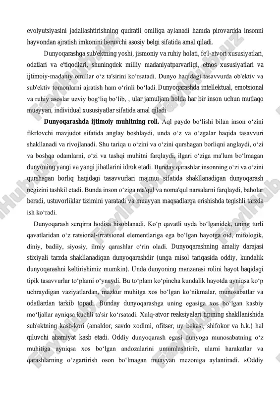 iga aylanadi hamda pirovardda insonni hayvondan ajratish imkonini beruvchi asosiy belgi sifatida amal qiladi. dunyoqarashga sub'ektning yoshi, jismoniy va ruhiy holati, fe'l-atvori xususiyatlari, odatlari va e'tiqodlari, shuningdek milliy madaniyatparvarligi, etnos xususiyatlari va ijtimoiy-madaniy omillar o‘z ta'sirini ko‘rsatadi. dunyo haqidagi tasavvurda ob'ektiv va sub'ektiv tomonlarni ajratish ham o‘rinli bo‘ladi. dunyoqarashda intellektual, emotsional va ruhiy asoslar uzviy bog‘liq bo‘lib, , ular jamuljam holda har bir inson uchun mutlaqo muayyan, individual xususiyatlar sifatida amal qiladi dunyoqarashda ijtimoiy muhitning roli. aql paydo bo‘lishi bilan inson o‘zini fikrlovchi mavjudot sifatida anglay boshlaydi, unda o‘z va o‘zgalar haqida tasavvuri shakllanadi va rivojlanadi. shu tariqa u o‘zini va o‘zini qurshagan borliqni anglaydi, o‘zi va boshqa odamlarni, o‘zi va tashqi muhitni farqlaydi, ilgari o‘ziga ma'lum bo‘lmagan dunyoning yangi va yangi jihatlarini idrok etadi. bunday qarashlar insonning o‘zi va o‘zini qurshagan borliq haqidagi tasavvurlari majmui sifatida shakllanadigan dunyoqarash negizini tashkil etadi. bunda inson o‘ziga ma'qul va noma'qul narsalarni farqlaydi, …