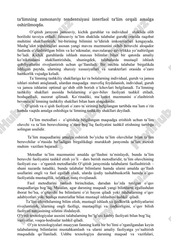 ma'lum o'ziga xos va bashorat qilinadigan natijalarga erishiladi. interaktivning maqsadlaridan biri talaba muvaffaqiyatli o'rganadigan shunday qulay o'quv sharoitlarini yaratishdir. majburiy sinf yuklamasini kamaytirish va o‘qituvchi rahbarligida o‘quvchilarning mustaqil ishlari hajmini oshirishga qaratilgan ta’limning zamonaviy tendentsiyasi interfaol ta’lim orqali amalga oshirilmoqda. o’qitish jarayoni jamoaviy, kichik guruhlar va individual shaklida olib borilishi tavsiya etiladi. jamoaviy ta’lim shaklida talabalar guruhi orasida raqobat muhitini shakllantirish, bir-birining bilimini to’ldirish imkoniyatlari kengayada. mashg’ulot topshiriqlari asosan yangi mavzu mazmunini ochib beruvchi aloqador fanlarda o’zlashtirilgan bilim va ko’nikmalar, mavzulararo uzviylikka yo’naltirilgan bo’ladi. kichik guruhlarda ishlash maxsus bilimlar bilan bir qatorda amaliy ko’nikmalarni shakllantirishda, shuningdek, talabalarda mustaqil ishlash qobiliyatlarini rivojlantirish uchun qo’llaniladi. bir nechta talabalar birgalikda ishlagan paytda, ularning shaxsiy xususiyatlari va xarakterlari orasida o’zaro hamkorlik vujudga keladi. ta`limning tashkiliy shakllariga ko`ra bolalarning individual, guruh va jamoa ishlari nisbati aniqlanadi, ulardan maqsadga muvofiq foydalanish, individual, guruh va jamoa ishlarini optimal qo`shib olib borish o`lchovlari belgilanadi. ta`limning tashkiliy shakllari asosida …