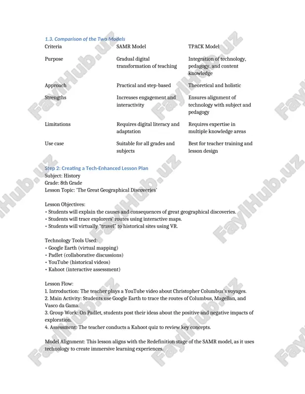 re and asks students to label parts interactively. 1.3. comparison of the two models criteria samr model tpack model purpose gradual digital transformation of teaching integration of technology, pedagogy, and content knowledge approach practical and step-based theoretical and holistic strengths increases engagement and interactivity ensures alignment of technology with subject and pedagogy limitations requires digital literacy and adaptation requires expertise in multiple knowledge areas use case suitable for all grades and subjects best for teacher training and lesson design step 2: creating a tech-enhanced lesson plan subject: history grade: 8th grade lesson topic: 'the great geographical discoveries' lesson objectives: • students will explain the causes and consequences of great geographical discoveries. • students will trace explorers’ routes using interactive maps. • students will virtually “travel” to historical sites using vr. technology tools used: • google earth (virtual mapping) • padlet (collaborative discussions) • youtube (historical videos) • kahoot (interactive assessment) …