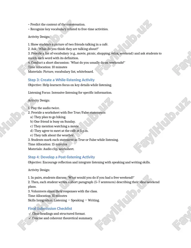 nsights with practical strategies. teachers should balance comprehension and interaction, use authentic materials, and design activities that scaffold learners through all stages of listening. step 2: develop a pre-listening activity objective: prepare learners for the listening task by activating prior knowledge and introducing key vocabulary. selected listening material: a 2-minute audio conversation between two friends discussing weekend plans. learner level: intermediate efl/esl students. learning objectives: • predict the content of the conversation. • recognize key vocabulary related to free-time activities. activity design: 1. show students a picture of two friends talking in a café. 2. ask: 'what do you think they are talking about?' 3. provide a list of vocabulary (e.g., movie, picnic, shopping, relax, weekend) and ask students to match each word with its definition. 4. conduct a short discussion: 'what do you usually do on weekends?' time allocation: 10 minutes materials: picture, vocabulary list, whiteboard. step 3: create …