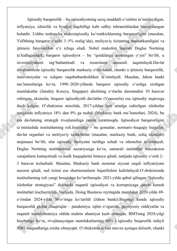an, markaziy bank monetar siyosat orqali inflyatsiyani nazorat qiladi, sud tizimi esa shartnomalarni bajarilishini kafolatlaydi.o‘zbekistonda institutlarning roli yangi bosqichga ko‘tarilmoqda: 2021-yilda qabul qilingan “iqtisodiy islohotlar strategiyasi” doirasida raqamli iqtisodiyot va korrupsiyaga qarshi kurash institutlari kuchaytirildi. natijada, doing business reytingida mamlakat 2020-yilda 69-o‘rindan 2024-yilda 50-o‘ringa ko‘tarildi (jahon banki).bugungi kunda iqtisodiy barqarorlik global chaqiriqlar – pandemiya, iqlim o‘zgarishi, geosiyosiy ziddiyatlar va raqamli transformatsiya oldida muhim ahamiyat kasb etmoqda. bmtning 2024-yilgi hisobotiga ko‘ra, rivojlanayotgan mamlakatlarning 60% i iqtisodiy beqarorlik tufayli sdg maqsadlariga erisha olmayapti. o‘zbekiston uchun mavzu ayniqsa dolzarb, chunki 2030-yilgacha “yuqori o‘rta daromadli” mamlakatga aylanish strategiyasi institutsional islohotlarga bog‘liq. shu sababli, institutlarni mustahkamlash nafaqat iqtisodiy, balki milliy xavfsizlik masalasidir. iqtisodiyotning barqarorligini ta’minlovchi institutlar iqtisodiyot barqarorligi tushunchasi va omillari iqtisodiy barqarorlik iqtisodiyotning uzoq muddatli rivojlanishini ta’minlaydigan, inflyatsiya, ishsizlik va iqtisodiy o‘sishning keskin o‘zgarishlaridan himoyalangan holatini ifodalaydi. bu tushuncha makroiqtisodiyotning asosiy maqsadlaridan biri bo‘lib, u iqtisodiy sub’yektlarning ishonchini oshiradi, investitsiyalarni rag‘batlantiradi va aholining farovonligini …