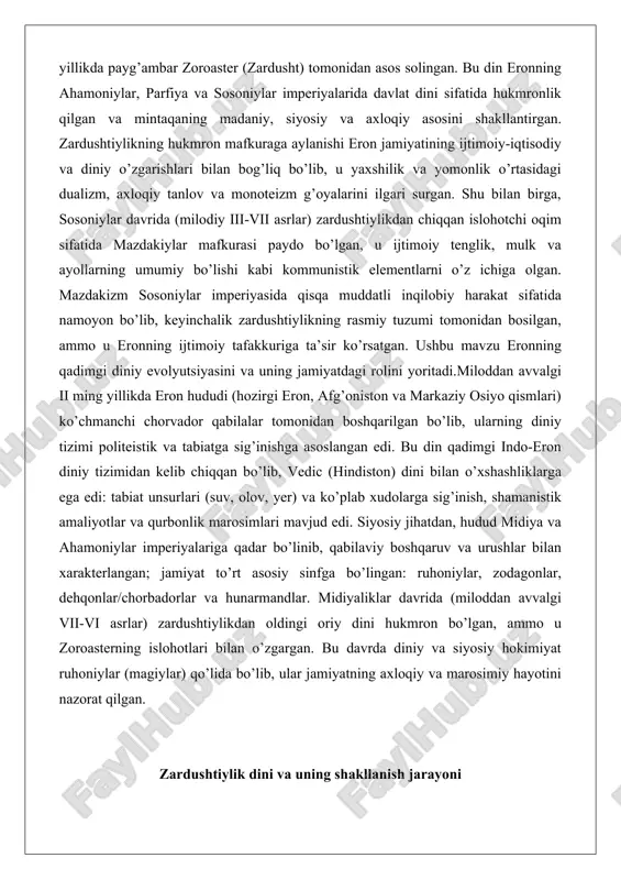 a ahamoniylar imperiyalariga qadar bo’linib, qabilaviy boshqaruv va urushlar bilan xarakterlangan; jamiyat to’rt asosiy sinfga bo’lingan: ruhoniylar, zodagonlar, dehqonlar/chorbadorlar va hunarmandlar. midiyaliklar davrida (miloddan avvalgi vii-vi asrlar) zardushtiylikdan oldingi oriy dini hukmron bo’lgan, ammo u zoroasterning islohotlari bilan o’zgargan. bu davrda diniy va siyosiy hokimiyat ruhoniylar (magiylar) qo’lida bo’lib, ular jamiyatning axloqiy va marosimiy hayotini nazorat qilgan. zardushtiylik dini va uning shakllanish jarayoni zardushtiylik dini qadimiy eronning sharqiy qismlarida paydo bo’lgan va asta-sekin butun mintaqaga tarqalgan. uning shakllanish jarayoni ming yillar davom etgan bo’lib, bu davrda dinning asosiy qarashlari, ritual va an’analari rivojlangan. zardushtiylikning paydo bo’lishi qadimiy ariy tsivilizatsiyasining diniy evolyutsiyasi bilan bog’liq, bu esa uning falsafiy va axloqiy asoslarini shakllantirgan. bu bobda dinning asosiy komponentlari – zardusht ta’limoti, avesto matni va ezgulik-yovuzlik kurashi haqidagi qarashlar – chuqur tahlil qilinadi. zardusht (zaratushtra) ta’limoti va asosiy g’oyalari zardusht (zaratushtra), zardushtiylik dinining asoschisi sifatida, qadimiy eronning diniy landshaftini tubdan o’zgartirgan shaxsdir. uning …