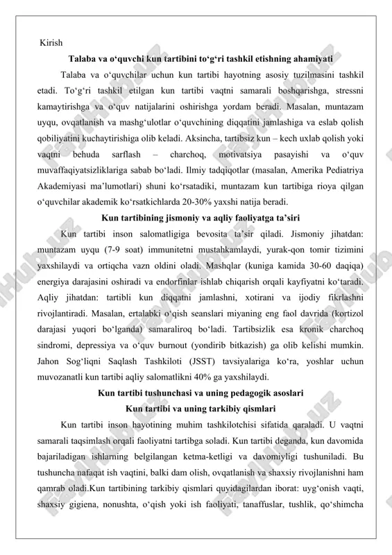 n sog‘liqni saqlash tashkiloti (jsst) tavsiyalariga ko‘ra, yoshlar uchun muvozanatli kun tartibi aqliy salomatlikni 40% ga yaxshilaydi. kun tartibi tushunchasi va uning pedagogik asoslari kun tartibi va uning tarkibiy qismlari kun tartibi inson hayotining muhim tashkilotchisi sifatida qaraladi. u vaqtni samarali taqsimlash orqali faoliyatni tartibga soladi. kun tartibi deganda, kun davomida bajariladigan ishlarning belgilangan ketma-ketligi va davomiyligi tushuniladi. bu tushuncha nafaqat ish vaqtini, balki dam olish, ovqatlanish va shaxsiy rivojlanishni ham qamrab oladi.kun tartibining tarkibiy qismlari quyidagilardan iborat: uyg‘onish vaqti, shaxsiy gigiena, nonushta, o‘qish yoki ish faoliyati, tanaffuslar, tushlik, qo‘shimcha mashg‘ulotlar, kechki ovqat, dam olish va uyqu. har bir qism o‘ziga xos rol o‘ynaydi. masalan, uyg‘onish vaqti kunning boshlanishini belgilaydi va biologik ritmni saqlaydi. shaxsiy gigiena salomatlikni ta’minlaydi, nonushta esa energiya manbai bo‘lib xizmat qiladi.talaba va o‘quvchi uchun kun tartibi o‘quv jarayonini markazlashtiradi. masalan, ertalabki darslar uchun 7:00 da uyg‘onish, 7:30 da nonushta qilish va 8:00 da darsga kirish kabi …