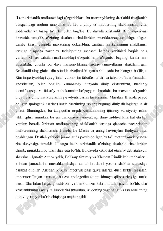 b ataluvchi shaxslar – ignatiy antioxiyalik, polikarp smirniy va klement rimlik kabi rahbarlar – xristian jamoalarini mustahkamlashga va ta’limotlarni yozma shaklda saqlashga harakat qildilar. xristianlik rim imperiyasidagi quvg’inlarga duch keldi (masalan, imperator trajan davrida), bu esa apologetika (dinni himoya qilish) rivojiga turtki berdi. shu bilan birga, gnostitsizm va markionizm kabi bid’atlar paydo bo’lib, ular xristianlikning asosiy ta’limotlarini (masalan, xudoning yagonaligi va iso masihning ilohiyligi) qayta ko’rib chiqishga majbur qildi. ii asrda xristian mafkurasidagi o’zgarishlar xristianlikning paydo bo’lishi va rivojlanishi insoniyat tarixidagi muhim hodisalardan biri bo’lib, u nafaqat diniy, balki ijtimoiy va madaniy jarayonlarga ham chuqur ta’sir ko’rsatdi. birinchi asrda yahudiylik ichida kichik bir oqim sifatida boshlangan xristianlik ikkinchi asrga kelib rim imperiyasining turli hududlarida keng tarqaldi va o’zining mafkuraviy asoslarini shakllantirdi. ushbu ishda xristian mafkurasining ilk davrdagi shakllanishi va ikkinchi asrda sodir bo’lgan o’zgarishlar chuqur tahlil qilinadi. tahlil dalillar va amaliy misollar asosida olib boriladi, chunki bu davr xristianlikning jamoaviy …