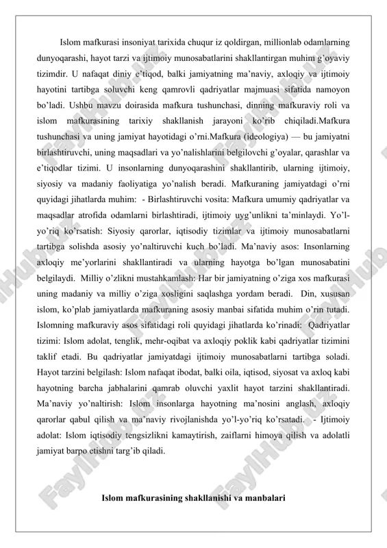ila, iqtisod, siyosat va axloq kabi hayotning barcha jabhalarini qamrab oluvchi yaxlit hayot tarzini shakllantiradi. ma’naviy yo’naltirish: islom insonlarga hayotning ma’nosini anglash, axloqiy qarorlar qabul qilish va ma’naviy rivojlanishda yo’l-yo’riq ko’rsatadi. - ijtimoiy adolat: islom iqtisodiy tengsizlikni kamaytirish, zaiflarni himoya qilish va adolatli jamiyat barpo etishni targ’ib qiladi. islom mafkurasining shakllanishi va manbalari islom mafkurasining shakllanishi vii asrning boshlarida arabiston yarim orolida boshlangan. bu jarayon payg’ambar muhammad (s.a.v.)ning vahiy olishi bilan bog’liq bo’lib, u insoniyatga yangi g’oyalar va qadriyatlar tizimini olib keldi. shakllanish bosqichida islom mafkurasi qadimgi arab jamiyatining urf-odatlariga qarshi chiqib, yangi ijtimoiy va ma’naviy tartibni o’rnatdi. bu mafkura dastlab makkada paydo bo’lib, keyinchalik madinada rivojlandi va butun musulmon olamiga tarqaldi. shakllanish jarayonida asosiy rolni vahiy va payg’ambar hayoti o’ynadi, bu esa mafkuraning mustahkam poydevorini yaratdi. qur’on va hadis – islom mafkurasining asosiy manbalari qur’oni karim islom mafkurasining eng asosiy va muqaddas manbai hisoblanadi. u allohning so’zi bo’lib, payg’ambar …