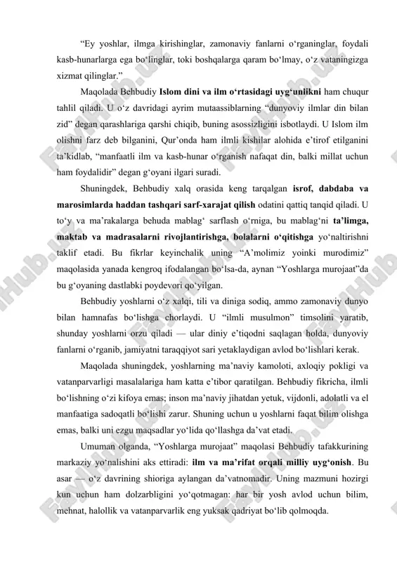 toki boshqalarga qaram bo‘lmay, o‘z vataningizga xizmat qilinglar.” maqolada behbudiy islom dini va ilm o‘rtasidagi uyg‘unlikni ham chuqur tahlil qiladi. u o‘z davridagi ayrim mutaassiblarning “dunyoviy ilmlar din bilan zid” degan qarashlariga qarshi chiqib, buning asossizligini isbotlaydi. u islom ilm olishni farz deb bilganini, qur’onda ham ilmli kishilar alohida e’tirof etilganini ta’kidlab, “manfaatli ilm va kasb-hunar o‘rganish nafaqat din, balki millat uchun ham foydalidir” degan g‘oyani ilgari suradi. shuningdek, behbudiy xalq orasida keng tarqalgan isrof, dabdaba va marosimlarda haddan tashqari sarf-xarajat qilish odatini qattiq tanqid qiladi. u to‘y va ma’rakalarga behuda mablag‘ sarflash o‘rniga, bu mablag‘ni ta’limga, maktab va madrasalarni rivojlantirishga, bolalarni o‘qitishga yo‘naltirishni taklif etadi. bu fikrlar keyinchalik uning “a’molimiz yoinki murodimiz” maqolasida yanada kengroq ifodalangan bo‘lsa-da, aynan “yoshlarga murojaat”da bu g‘oyaning dastlabki poydevori qo‘yilgan. behbudiy yoshlarni o‘z xalqi, tili va diniga sodiq, ammo zamonaviy dunyo bilan hamnafas bo‘lishga chorlaydi. u “ilmli musulmon” timsolini yaratib, shunday yoshlarni orzu qiladi …
