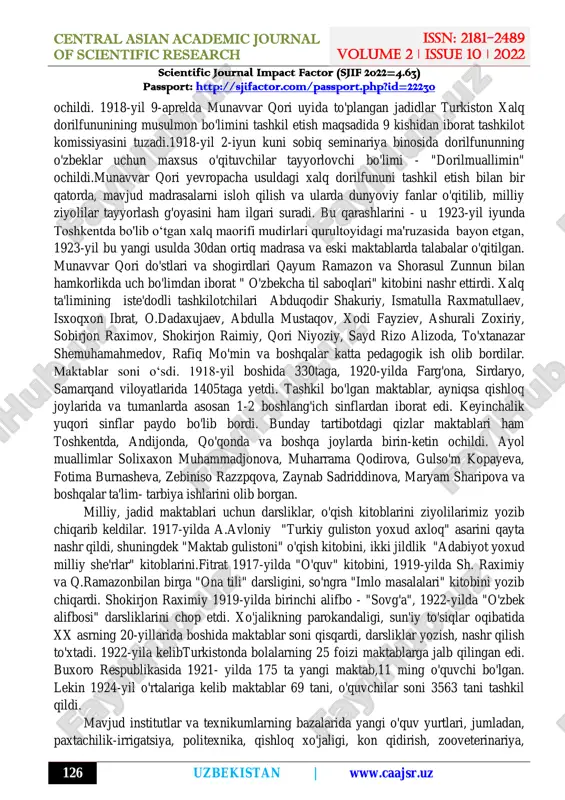 g tarmoqlarini yaratish zarurligi haqidagi fikrni ilgari surdilar. "anjumani maorif" jamiyatining mablag'lariga "rushdiya" maktabi ochildi, unda bepul o'qitilar edi. abdurauf fitrat bilan kamol shams bu maktabda o'quvchilarga islom diniy ta'limoti, islom tarixi, musulmon huquqi, turk, arab va fors tillarini, arifmetika, geometriya, geografiya, tabiatshunoslik, tarix fanlari o‘qitilgan. yoz faslida samarqandning o'zida taniqli ma'rifatparvar, shoir va dramaturg hoji muin shukrullo "tarbiyat" maktabini ochdi. 1918-yilning yozida samarqandda "musulmon o'qituvchilari uchun pedagogik kurslar" ochildi va kuzida esa toshkentda toshkent uyezdining tub yerli aholisi uchun maktab o'qituvchilari kurslari http://sjifactor.com/passport.php?id=22230 http://www.caajsr.uz/ central asian academic journal of scientific research issn: 2181-2489 volume 2 ǀ issue 10 ǀ 2022 scientific journal impact factor (sjif 2022=4.63) passport: http://sjifactor.com/passport.php?id=22230 126 uzbekistan | www.caajsr.uz ochildi. 1918-yil 9-aprelda munavvar qori uyida to'plangan jadidlar turkiston xalq dorilfununining musulmon bo'limini tashkil etish maqsadida 9 kishidan iborat tashkilot komissiyasini tuzadi.1918-yil 2-iyun kuni sobiq seminariya binosida dorilfununning o'zbeklar uchun maxsus o'qituvchilar tayyorlovchi bo'limi - "dorilmuallimin" ochildi.munavvar …