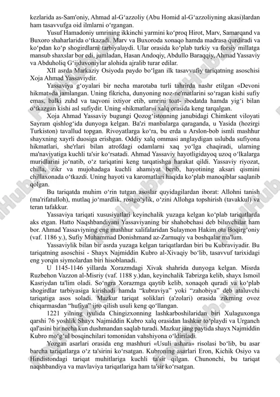 a va ilk toʻrt xalifaga, koʻpincha abu bakr (r.a.)ga qadar etkazadilar. tasavvufning mafkuraviy-diniy asosi, shubhasiz, qur'oni karim ma'nolari ustida chuqur mulohaza yuritish, buyuk kitobning botiniy ma'nolarini qidirish an'anasini yuzaga keltirdi. hissiy yoʻl bilan haqiqatni izlash sufiylarni inson ruhining eng nozik harakatlari, ichki iztiroblar, diniy haqiqatlarni anglash va chuqur tahlil qilishga undagan. bu ma'noda tasavvufning ilk asoschilari va namoyondalaridan boʻlgan «qalblar va fikrlar» ilmi (ilm al-qulub va-l- xavotir)ga asos solgan hasan al-basriy (642-728) ni esga olish oʻrinli. keyinchalik, hasan al-basriyning izdoshlaridan boʻlgan va basrada yashagan (viii-ix asrlar) raboh ibn amr, birinchi sufiy ayol robi‘a al-adaviya, molik ibn dinor va boshqalar da'vatlarida asta-sekin allohga boʻlgan sof haqiqiy muhabbat, unga ruhan yaqinlashishga intilish haqida fikr va gʻoyalar paydo boʻla boshladi. movarounnahrda tasavvuf yoʻnalishining vujudga kelishi va rivoji shayx abu ya'qub yusuf al-hamadoniy (vaf. 1140-41 y.) shaxsi bilan bogʻliq. hamadoniy 1048 yilda eronning hamadon shahri yaqinidagi buzanjird qishlogʻida tavallud topgan. u 17 yoshligida ilm …
