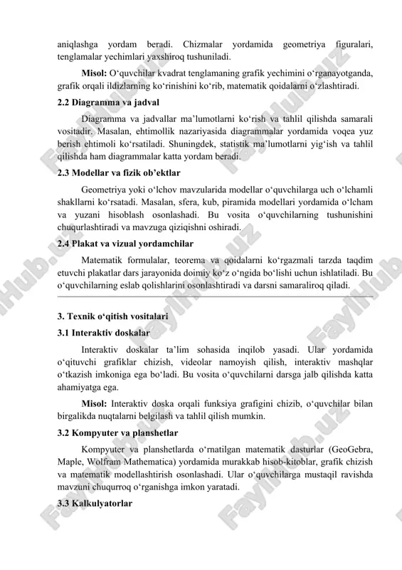 tadi, maksimal va minimal nuqtalarni aniqlashga yordam beradi. chizmalar yordamida geometriya figuralari, tenglamalar yechimlari yaxshiroq tushuniladi. misol: o‘quvchilar kvadrat tenglamaning grafik yechimini o‘rganayotganda, grafik orqali ildizlarning ko‘rinishini ko‘rib, matematik qoidalarni o‘zlashtiradi. 2.2 diagramma va jadval diagramma va jadvallar ma’lumotlarni ko‘rish va tahlil qilishda samarali vositadir. masalan, ehtimollik nazariyasida diagrammalar yordamida voqea yuz berish ehtimoli ko‘rsatiladi. shuningdek, statistik ma’lumotlarni yig‘ish va tahlil qilishda ham diagrammalar katta yordam beradi. 2.3 modellar va fizik ob’ektlar geometriya yoki o‘lchov mavzularida modellar o‘quvchilarga uch o‘lchamli shakllarni ko‘rsatadi. masalan, sfera, kub, piramida modellari yordamida o‘lcham va yuzani hisoblash osonlashadi. bu vosita o‘quvchilarning tushunishini chuqurlashtiradi va mavzuga qiziqishni oshiradi. 2.4 plakat va vizual yordamchilar matematik formulalar, teorema va qoidalarni ko‘rgazmali tarzda taqdim etuvchi plakatlar dars jarayonida doimiy ko‘z o‘ngida bo‘lishi uchun ishlatiladi. bu o‘quvchilarning eslab qolishlarini osonlashtiradi va darsni samaraliroq qiladi. 3. texnik o‘qitish vositalari 3.1 interaktiv doskalar interaktiv doskalar ta’lim sohasida inqilob yasadi. ular yordamida o‘qituvchi …