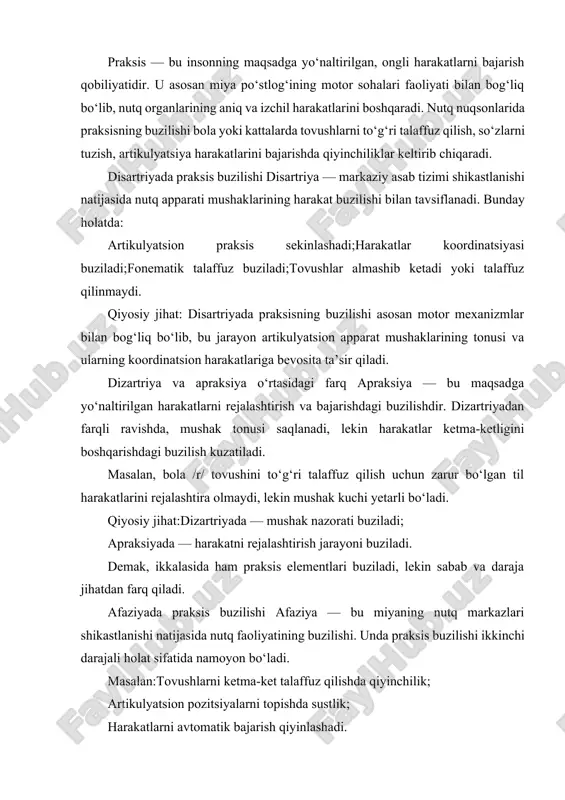 . unda praksis buzilishi ikkinchi darajali holat sifatida namoyon bo‘ladi. masalan:tovushlarni ketma-ket talaffuz qilishda qiyinchilik; artikulyatsion pozitsiyalarni topishda sustlik; harakatlarni avtomatik bajarish qiyinlashadi. qiyosiy jihat: afaziyada praksisning buzilishi asosan psixik va neyropsixologik jarayonlarga bog‘liq bo‘lib, bu jarayon disartriyadagi kabi mushak faoliyati bilan emas, balki nutqni rejalashtirish va semantik tizimdagi uzilishlar bilan belgilanadi. alaliya holatida praksis buzilishi alaliya — bu bola miyasining nutq markazlari yetarli rivojlanmaganda yuzaga keladigan nutqning shakllanmaganligi holatidir. bu holatda:artikulyatsion harakatlar yetarlicha avtomatlashmagan; nutq harakatlarining ketma-ketligi saqlanmaydi; tovushlarni o‘rganish jarayoni uzoq davom etadi. qiyosiy jihat: alaliyada praksis buzilishi nutq motorikasi rivojlanmaganligi va motor tajribaning yetishmasligi bilan izohlanadi. bu jarayon dizartriya yoki afaziyadagi shikastlanish natijasida emas, balki rivojlanishdagi sustlik natijasidir. rinolaliya holatida praksis buzilishi rinolaliya — burun orqali havo chiqishining patologik holati bo‘lib, tovushlar rezonansida o‘zgarishlar yuz beradi.bunday bolalarda: artikulyatsion harakatlar shaklan to‘g‘ri, lekin nafas va rezonans muvofiqligi yo‘q; praksisning nafas va fonatsiya bilan bog‘liq qismi buziladi. qiyosiy jihat: …
