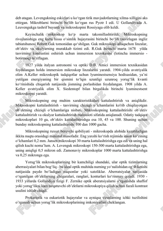 00 marta kattalashtirishni ta'minlovchi mikroskopni ixtiro qildi. levenguk mikroskopi juda qisqa fokus uzunligiga ega bo‘lgan ikki qavariqli linza edi, shuning uchun ishlayotganda mikroskopni ko‘zlarga juda yaqin olib borish kerak edi. a. levenguk oʻzi ixtiro qilgan mikroskop yordamida tish qoplami, najas, qon va boshqa narsalarni tekshirar ekan, sferik, tayoqcha va qiyshiq shakllarning noma’lum shakllanishlarini tasvirlab berdi. u kashf etilgan organizmlarni "kichik hayvonlar" yoki "animalkulyus" deb atagan. levengukning eskizlari u ko‘rgan tirik mavjudotlarning xilma-xilligini aks ettirgan. mikroblarni birinchi bo‘lib ko‘rgan rus pyotr i edi. u gollandiyada a. leuvengukga tashrif buyurdi va mikroskopini rossiyaga olib keldi. keyinchalik mikroskop ko‘p marta takomillashtirildi. mikroskopning rivojlanishiga eng katta hissa o‘simlik hujayrasini birinchi bo‘lib tasvirlagan ingliz tabiatshunosi robert guk tomonidan qo‘shilgan. guk mikroskopi allaqachon linzalar, ob’ektiv va okulyarning murakkab tizimi edi. r.guk birinchi marta 1678 yilda tasvirning kontrastini oshirish uchun immersion texnikasini (lotincha immersio - botirmoq) ta’riflagan. 1827 yilda italyan astronomi va optiki d.b. amici immersion texnikasidan …
