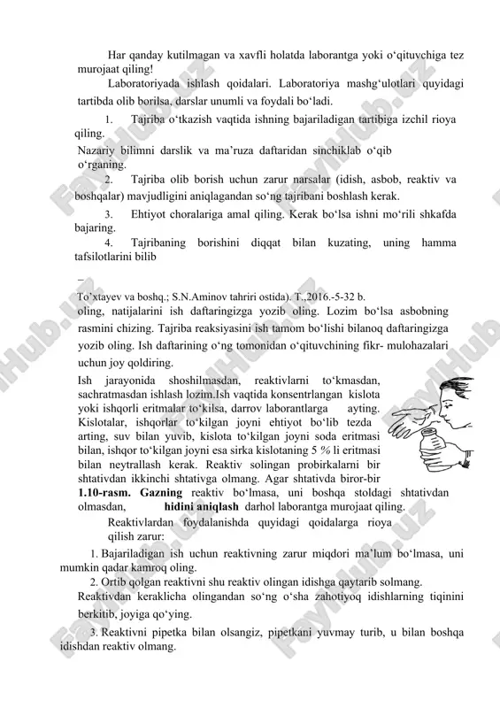 digan asboblar bilan yaqindan tanish bo‘lmasligi, kislota va ishqorlarning xossalari, xavfsizlik texnikasi qoidalariga rioya qilmasligi ko‘ngilsiz hodisalarning kelib chiqishiga sababchi bo’ladi. har qanday kutilmagan va xavfli holatda laborantga yoki o‘qituvchiga tez murojaat qiling! laboratoriyada ishlash qoidalari. laboratoriya mashg‘ulotlari quyidagi tartibda olib borilsa, darslar unumli va foydali bo‘ladi. 1. tajriba o‘tkazish vaqtida ishning bajariladigan tartibiga izchil rioya qiling. nazariy bilimni darslik va ma’ruza daftaridan sinchiklab o‘qib o‘rganing. 2. tajriba olib borish uchun zarur narsalar (idish, asbob, reaktiv va boshqalar) mavjudligini aniqlagandan so‘ng tajribani boshlash kerak. 3. ehtiyot choralariga amal qiling. kerak bo‘lsa ishni mo‘rili shkafda bajaring. 4. tajribaning borishini diqqat bilan kuzating, uning hamma tafsilotlarini bilib to’xtayev va boshq.; s.n.aminov tahriri ostida). t.,2016.-5-32 b. oling, natijalarini ish daftaringizga yozib oling. lozim bo‘lsa asbobning rasmini chizing. tajriba reaksiyasini ish tamom bo‘lishi bilanoq daftaringizga yozib oling. ish daftarining o‘ng tomonidan o‘qituvchining fikr- mulohazalari uchun joy qoldiring. ish jarayonida shoshilmasdan, reaktivlarni to‘kmasdan, sachratmasdan ishlash …