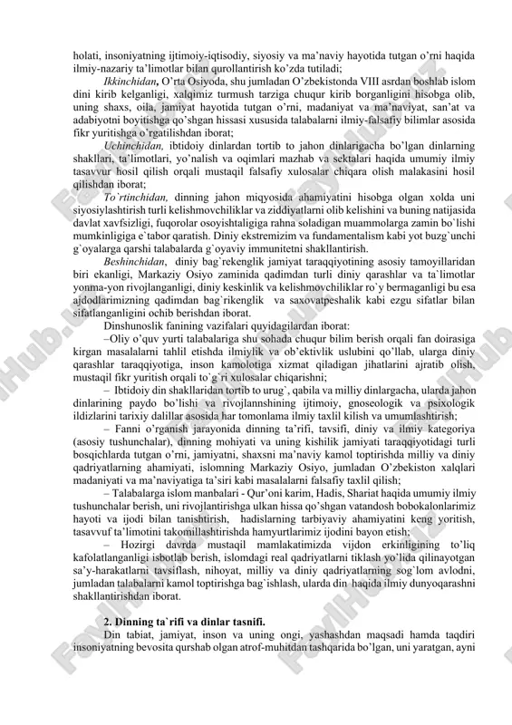 i quyidagicha ta’riflash mumkin: dinshunoslik kishilik jamiyati tarixiy taraqqiyotining muayyan bosqichida paydo bo’lgan barcha din shakllarining ma’naviy, ijtimoiy, gnoseologik va psixologik ildizlarini, ularning ta’limoti va marosimchiligi, ijtimoiy hayotdagi mavqei va ijtimoiy funkstiyalarini ilmiy jihatdan o’rganuvchi fandir. dinshunoslikni o’qitishdan maqsad: birinchidan talabalarni din va diniy ta’limotlarning diniy talqinidan tashqari ilmiy tushuncha, ta’limot, nazariya, falsafiy xulosalar bilan qurollantirishdan iborat. buning uchun hozirgi zamon fani yutuqlari asosida dinning kelib chiqishi, evolyutsiyasi, hozirgi holati, insoniyatning ijtimoiy-iqtisodiy, siyosiy va ma’naviy hayotida tutgan o’rni haqida ilmiy-nazariy ta’limotlar bilan qurollantirish ko’zda tutiladi; ikkinchidan, o’rta osiyoda, shu jumladan o’zbekistonda viii asrdan boshlab islom dini kirib kelganligi, xalqimiz turmush tarziga chuqur kirib borganligini hisobga olib, uning shaxs, oila, jamiyat hayotida tutgan o’rni, madaniyat va ma’naviyat, san’at va adabiyotni boyitishga qo’shgan hissasi xususida talabalarni ilmiy-falsafiy bilimlar asosida fikr yuritishga o’rgatilishdan iborat; uchinchidan, ibtidoiy dinlardan tortib to jahon dinlarigacha bo’lgan dinlarning shakllari, ta’limotlari, yo’nalish va oqimlari mazhab va sektalari haqida umumiy …