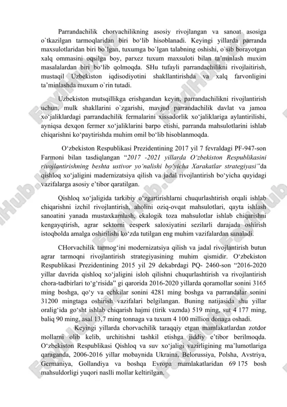 qda. shu tufayli parrandachilikni rivojlaitirish, mustaqil uzbekiston iqdisodiyotini shakllantirishda va xalq farvonligini ta’minlashda muxum o`rin tutadi. uzbekiston mutsqillikga erishgandan keyin, parrandachilikni rivojlantirish uchun, mulk shakllarini o`zgarishi, mavjud parrandachilik davlat va jamoa xo‘jaliklardagi parrandachilik fermalarini xissadorlik xo‘jaliklariga aylantirilishi, ayniqsa dexqon fermer xo‘jaliklarini barpo etishi, parranda mahsulotlarini ishlab chiqarishni ko‘paytirishda muhim omil bo‘lib hisoblanmoqda. o‘zbekiston respublikasi prezidentining 2017 yil 7 fevraldagi pf-947-son farmoni bilan tasdiqlangan “2017 -2021 yillarda o‘zbekiston respublikasini rivojlantirishning beshta ustivor yo‘nalishi bo‘yicha xarakatlar strategiyasi”da qishloq xo‘jaligini madernizatsiya qilish va jadal rivojlantirish bo‘yicha quyidagi vazifalarga asosiy e’tibor qaratilgan. qishloq xo‘jaligida tarkibiy o‘zgartirishlarni chuqurlashtirish orqali ishlab chiqarishni izchil rivojlantirish, aholini oziq-ovqat mahsulotlari, qayta ishlash sanoatini yanada mustaxkamlash, ekalogik toza mahsulotlar ishlab chiqarishni kengayqtirish, agrar sektorni eesperk saloxiyatini sezilarli darajada oshirish istoqbolda amalga oshirilishi ko‘zda tutilgan eng muhim vazifalardan sanaladi. chorvachilik tarmog‘ini modernizatsiya qilish va jadal rivojlantirish butun agrar tarmoqni rivojlantirish strategiyasining muhim qismidir. o‘zbekiston respublikasi prezidentining 2015 yil 29 dekabrdagi pq- …