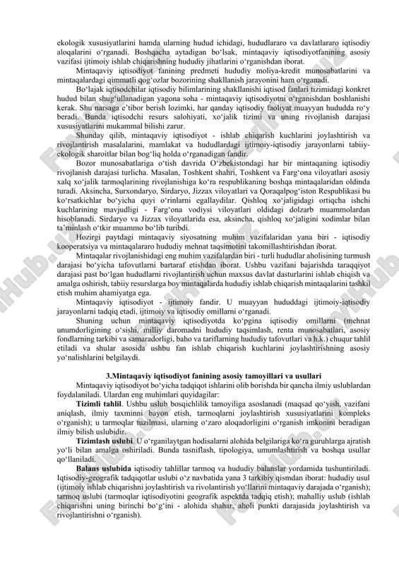 sabati tufayli hosil bo‘lgan yaxlit birlikdir. mamlakatimizda iqtisodiyotni erkinlashtirish, respublika markaziy boshqaruv organlari vazifalarining asosiy qismini mahalliy hokimiyatlar va o‘zini-o‘zi boshqarish organlari zimmasiga yuklash hamda ularning vakolatlarini oshirish bo‘yicha ko‘pgina ishlar amalga oshirilmoqda (jumladan, 2 palatali parlament tizimi barpo etildi). shundan kelib chiqib, endilikda mintaqaviy iqtisodiyot fani mamlakat hududlarining ijtimoiy-iqtisodiy rivojlanish konsepsiyasini ishlab chiqishi, mintaqaviy rivojlanishga va investitsiyalarni joylashtirishga ta’sir ko‘rsatadigan iqtisodiy vositalarni aniqlashi lozim. respublikamiz prezidenti i.karimov o‘zining idoralararo muvofiqlashtiruvchi kengash majlisida so‘zlagan nutqlarida: «… uzoq va davomli rejalarni, prognozlar va makroiqtisodiy balanslarni tuzmasdan, ustuvor va strategik yo‘nalishlarni aniqlab olmasdan, bu strategiyaga mamlakat iqtisodiyoti rivojining falsafasini bo‘ysundirmasdan bozor iqtisodiyoti o‘zidan o‘zi rivojtopishi mumkin emas»ligi haqida gapirgan. shundan kelib chiqib, hududiy dasturlar ishlab chiqish va ularni bajarilishi bo‘yicha doimiymonitoringlar tashkil etish hudud iqtisodiyotining muhim vazifalaridan hisoblanadi. 2. mintaqaviy iqtisodiyot fanining predmeti, o‘rganish ob’ekti, iqtisodiyot sohasidagi mutaxassislarni tayyorlashdagi roli mintaqaviy iqtisodiyotfanining predmeti mamlakat ishlab chiqarish kuchlarining joylashuvini, hududlar ijtimoiy-iqtisodiy rivojlanishini, muhim …
