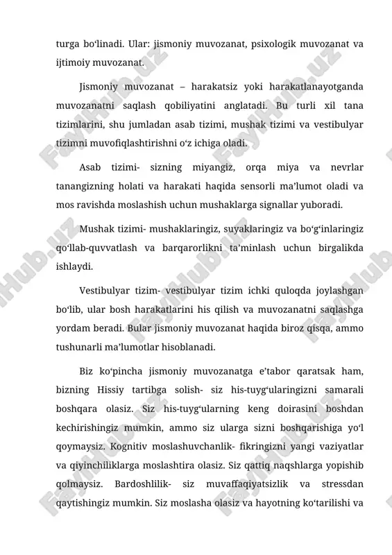 radi. mushak tizimi- mushaklaringiz, suyaklaringiz va boʻgʻinlaringiz qoʻllab-quvvatlash va barqarorlikni taʼminlash uchun birgalikda ishlaydi. vestibulyar tizim- vestibulyar tizim ichki quloqda joylashgan boʻlib, ular bosh harakatlarini his qilish va muvozanatni saqlashga yordam beradi. bular jismoniy muvozanat haqida biroz qisqa, ammo tushunarli maʼlumotlar hisoblanadi. biz koʻpincha jismoniy muvozanatga eʼtabor qaratsak ham, bizning hissiy tartibga solish- siz his-tuygʻularingizni samarali boshqara olasiz. siz his-tuygʻularning keng doirasini boshdan kechirishingiz mumkin, ammo siz ularga sizni boshqarishiga yoʻl qoymaysiz. kognitiv moslashuvchanlik- fikringizni yangi vaziyatlar va qiyinchiliklarga moslashtira olasiz. siz qattiq naqshlarga yopishib qolmaysiz. bardoshlilik- siz muvaffaqiyatsizlik va stressdan qaytishingiz mumkin. siz moslasha olasiz va hayotning koʻtarilishi va tushishiga dosh bera olasiz. endi esa eng soʻnggi muvozanat, yaʼni „ijtimoiy muvozanat“ haqida suhbatlashamiz. ijtimoiy muvozanat bu- sizning ijtimoiy hayotingizda sogʻlom muvozanatni topish haqida. bu yerda siz: oʻzingizni bogʻlashingiz, chegaralarga ega boʻlishingiz va turli xil munosabatlarda ishtirok etishingiz muhim roʻl oʻynaydi. muvozanat insonga nafaqat jismoniy tushuncha, balki toʻlaqonli va sogʻlom …