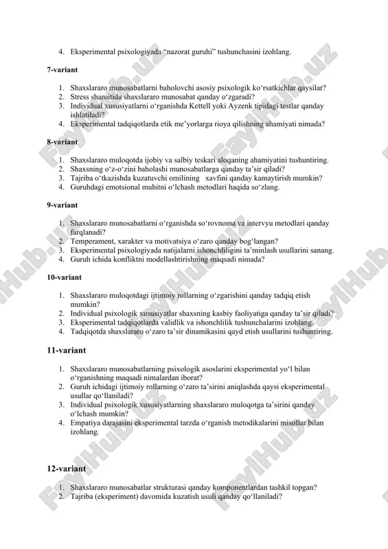 tushunchasini izohlang. 7-variant 1. shaxslararo munosabatlarni baholovchi asosiy psixologik ko‘rsatkichlar qaysilar? 2. stress sharoitida shaxslararo munosabat qanday o‘zgaradi? 3. individual xususiyatlarni o‘rganishda kettell yoki ayzenk tipidagi testlar qanday ishlatiladi? 4. eksperimental tadqiqotlarda etik me’yorlarga rioya qilishning ahamiyati nimada? 8-variant 1. shaxslararo muloqotda ijobiy va salbiy teskari aloqaning ahamiyatini tushuntiring. 2. shaxsning o‘z-o‘zini baholashi munosabatlarga qanday ta’sir qiladi? 3. tajriba o‘tkazishda kuzatuvchi omilining xavfini qanday kamaytirish mumkin? 4. guruhdagi emotsional muhitni o‘lchash metodlari haqida so‘zlang. 9-variant 1. shaxslararo munosabatlarni o‘rganishda so‘rovnoma va intervyu metodlari qanday farqlanadi? 2. temperament, xarakter va motivatsiya o‘zaro qanday bog‘langan? 3. eksperimental psixologiyada natijalarni ishonchliligini ta’minlash usullarini sanang. 4. guruh ichida konfliktni modellashtirishning maqsadi nimada? 10-variant 1. shaxslararo muloqotdagi ijtimoiy rollarning o‘zgarishini qanday tadqiq etish mumkin? 2. individual psixologik xususiyatlar shaxsning kasbiy faoliyatiga qanday ta’sir qiladi? 3. eksperimental tadqiqotlarda validlik va ishonchlilik tushunchalarini izohlang. 4. tadqiqotda shaxslararo o‘zaro ta’sir dinamikasini qayd etish usullarini tushuntiring. 11-variant 1. shaxslararo …