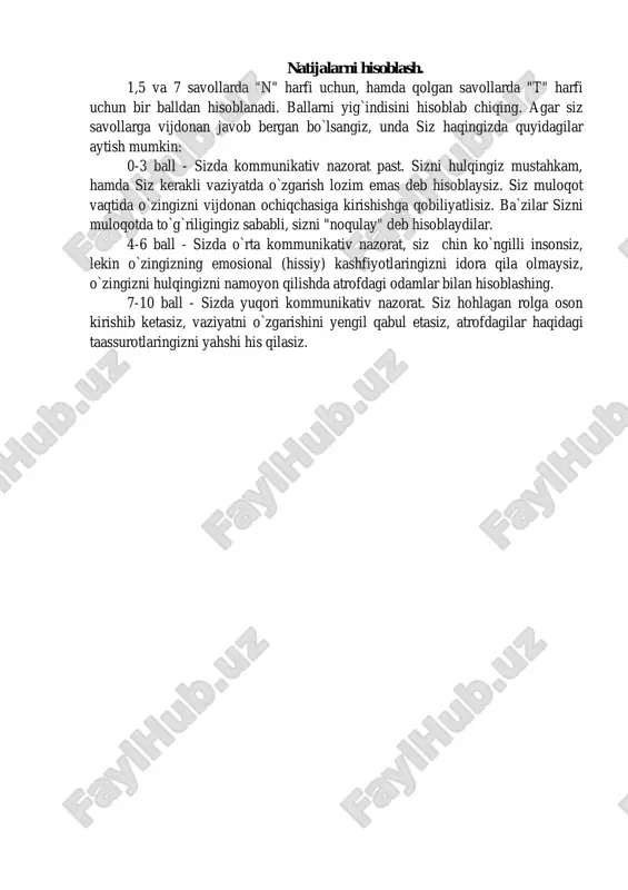 o`ladi. natijalarni hisoblash. 1,5 va 7 savollarda "n" harfi uchun, hamda qolgan savollarda "t" harfi uchun bir balldan hisoblanadi. ballarni yig`indisini hisoblab chiqing. agar siz savollarga vijdonan javob bergan bo`lsangiz, unda siz haqingizda quyidagilar aytish mumkin: 0-3 ball - sizda kommunikativ nazorat past. sizni hulqingiz mustahkam, hamda siz kerakli vaziyatda o`zgarish lozim emas deb hisoblaysiz. siz muloqot vaqtida o`zingizni vijdonan ochiqchasiga kirishishga qobiliyatlisiz. ba`zilar sizni muloqotda to`g`riligingiz sababli, sizni "noqulay" deb hisoblaydilar. 4-6 ball - sizda o`rta kommunikativ nazorat, siz chin ko`ngilli insonsiz, lekin o`zingizning emosional (hissiy) kashfiyotlaringizni idora qila olmaysiz, o`zingizni hulqingizni namoyon qilishda atrofdagi odamlar bilan hisoblashing. 7-10 ball - sizda yuqori kommunikativ nazorat. siz hohlagan rolga oson kirishib ketasiz, vaziyatni o`zgarishini yengil qabul etasiz, atrofdagilar haqidagi taassurotlaringizni yahshi his qilasiz.