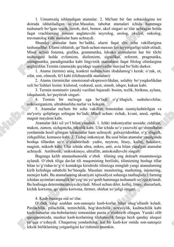 tchilik, siyosat, maorif, diplomatiya va b.) da anik tushunchani ifoda etadigan, maxsus funktsional vazifani bajaradigan suz va suz birikmasidir. termin semantik nuktai nazardan maxsus soxa doirasi bilan chegaralangan leksik birlikdir. ayrim xollarda ma'lum bir soxa terminlarida boshka soxa terminologiyasiga integratsiyalashuv jarayoni kuzatiladi, natijada, ular usha soxa uchun kushimcha terminlik vazifasini xam bajaradi. masalan, tosh termini ekologiya soxasiga tegishli bulib, tabiiy tsattits jism xisoblanadi. moliya, solik, iktisod soxalarida ulchov birligini ifodalaydi. sport soxasida muskullarni rivojlantiruvchi ozir tsurol ma'nosini ifodalaydi. 4. ilm-fan, texnika, san'at sohasida ishlatiladigan bir ma'noli so‘zlarga termin (atama) deyiladi. atamalar bilan shug‘ullanuvchi tilshunoslikning bo‘limiga terminologiya deyiladi. «terminlar maxsus leksikaga kiradi» degan qarashlar ham mavjud.terminlarni iste'mol doirasiga ko‘ra ikkiga bo‘lib yuborish mumkin. 1. umumxalq ishlatadigan atamalar. 2. ma'lum bir fan sohasidagina tor doirada ishlatiladigan so‘zlar.masalan, tabobat atamalari ichida hammaga tushunarli bo‘lgan vrach, jarroh, dori, bemor, ukol singari so‘zlar uchragan holda faqat vrachlarning nomini anglatuvchi neyrolog, urolog, okulist, onkolog, travmatolog kabi …