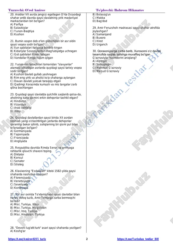lq majlisi b) oqsoqollar kengashi c) senat d) beshyuzlar kengashi 14. tasaffuv ta'limoti paydo bo'lgan davrda quyidagi qaysi davlat vujudga kelgan? a) qarluqlar davlati b) o'g'uzlar davlati c) tohiriylar davlati d) somoniylar davlati 15. aleksandr makedonskiy mil.avv. 327-yilda qaysi hududga yurish qilgan? a) o'rta osiyoga b) misrga c) eronga d) hindistonga 16. suza shahri qaysi davlat poytaxti bo'lgan? a) midiya b) urartu c) elam d) mitanni 17. aylana shakldagi ibodatxona qoldiqlari xorazm hududidagi qaysi yodgorlikdan topilgan? a) qal'aliqir b) qo'yqirilganqal'a c) jonbosqal'a d) oybuyirqal'a 18. qaysi rim hukmdori davrida ko'plab saroy va ibodatxonalar qurilgan? a) yuliy sezar b) oktavian avgust c) trayan d) romul avgustul 19. matriarxatdan patriarxatga o'tish quyidagi davrlarning qaysi bosqichida sodir bo'lgan? a) neolit b) eneolit c) mezolit d) bronza https://t.me/amirov0215_tarix https://t.me/tarixdan_testlar_bh tuzuvchi: o’rol amirov to’plovchi: bahrom hikmatov https://t.me/amirov0215_tarix 2 https://t.me/tarixdan_testlar_bh 20. arablar vii asrda jangsiz egallagan o'rta osiyodagi shahar antik davrda qaysi davlatning yirik madaniyat markazlaridan …