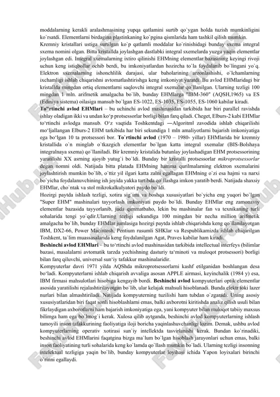 r deb ataluvchi ko`rinishda tayyorlash imkonini beradi. bunday plata bir tomondan tranzistorlar va boshqa elementlar joylashtirilib, kleylangan ikkinchi tomondan sirtida sxema elementlarini bog`lovchi yupqa ko`rinishdagi metall o`tkazgichlar joylashgan plastmassa plastinkadan iborat bo`lgan. tranzistor va platalardan foydalanish radiolampalarga nisbatan kamroq joy egallab, kamroq energiya sarflar va ishonchliroq ishlar edi. bu hol ehmni ixchamroq, arzonroq va tejamliroq qilishga imkon beradi. ularning tezligi sekundiga 10 mingdan 100ming arifmetik amalgacha bo`lib, bunday ehmlarga hozir ishlab chiqarilmayotgan, lekin foydalanib kelinayotgan sa-501 modeli (aqsh,1959), stretch (angliya), "minsk-2", besm-6, pop-8, pop-11, sm-3, sm-4, sm-1420, ural-1, ural-16 kabilar kiradi. uchinchi avlod ehmlari – bu ikkinchi avlod mashinasidan tarkibida axborot almashuv qurilmasi (kanal) ham borligi bilan farq qiladi. kanal tezkor xotira bilan ehmning tashqi qurilmalari orasida axborot almashuviga imkon beradi. uchinchi avlod (1960-yillarning o`rtasi va 1970- yillar) ehmlarining asosini integral sxemalar tashkil qiladi (bunday sxemalar birinchi marta aqshdagi kaliforniya shtatidagi santa-klara shahrida yaratilgan). fizika va kimyo sohasidagi tadqiqotlar sxemalarni …
