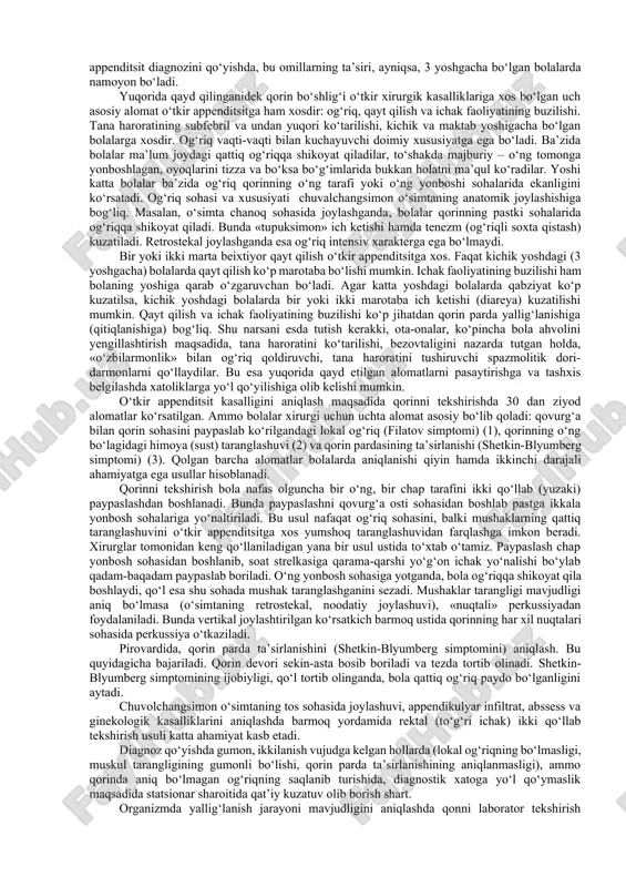tik follikulalarning giperplaziyasi, o‘simta bo‘shlig‘ining butunlay tutilishi, o‘simta devorida qon va limfa harakatining pasayishi, tutqich to‘qimasining shishi, ishemiya va trombozga olib keladi. bu o‘zgarishlar oxir-oqibat o‘simta devorida destruktiv jarayonga (o‘simta bushlig‘ida yiring to‘planishi, devorida nekroz va perforatsiya) yuzaga kelishiga olib keladi. appenditsit klassifikatsiyasi. o‘tkir appenditsitning juda ko‘p klinik-morfologik klassifikatsiyalari mavjud. ammo klinik amaliyotda ikki guruh morfologik o‘zgarishlar tafovut qilinadi. 1. chuvalchangsimon o‘simtada nodestruktiv o‘zgarishlar (oddiy yoki katarral shakl, surunkali appenditsit yoki surunkali appenditsit xuruji) 2. destruktiv shakl (flegmonali, gangrenali, gangrenali-perforativ). diagnostik qiyinchiliklar oddiy va surunkali shakllarda namoyon bo‘ladi. bu shakllar ba’zi noxirurgik kasalliklarga o‘xshash kechadi (ichak infeksiyalari, abdominal sindrom bilan o‘tuvchi respirator-virusli kasalliklar, mezoadenitlar va boshqalar). o‘tkir appenditsit klinikasi va diagnostikasi. o‘tkir appenditsitning klinikasi bolalarda umumiy ajralib turuvchi alomatlarning mahalliy alomatlardan ustunligi bilan ta’riflanadi va ko‘p jihatdan bolaning yoshi, o‘simtaning anatomik joylashishi hamda bola organizmining reaktivligiga bog‘liq bo‘ladi. bu xususiyatning asosida bola organizmining to‘liq yetilmaganligi, jumladan, markaziy va vegetativ asab …