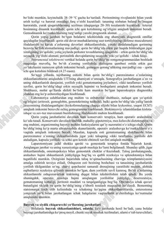 orilishi; • parenximatoz a’zolarning kapsula osti yorilishi; • parenximatoz a’zolarning (ichki a’zo gematomlari) ikki taraflama yorilishlari; • papsula butunligining buzilishi bilan parenximadagi yoriqlish va yorilishlar; • a’zoning ezilishi; • a’zo qismi yoki butun a’zoning yorilishlari. qorin yopiq jarohati klinikasi, yuqorida aytilganidek, uch eng muhim sindromga asoslanadi: og‘riq, qusishning o‘ziga xosliklari va ichak funksiyalarining buzilishi. og‘riq doimiy va yetakchi simptomlardan biri hisoblanadi, ko‘pincha jarohat lokallashuvi o‘chog‘ini ko‘rsatadi. parenximatoz a’zoning jarohatlanishida o‘ng (jigar) yoki chap (taloq) qovurg‘a ostida kuchsiz og‘riqlar kuzatiladi. ko‘pincha bolalar og‘riqlarning tarqalishini yelka ustida (frenikus alomati) ko‘rsatishi mumkin. belda bo‘ladigan og‘riqlar oshqozon osti bezi shikastlanishlariga xos. bo‘sh a’zolarning shikastlanishida, bolalar o‘tkir lokalizatsiyasiz butun qorin bo‘yicha kuchli og‘riqqa shikoyat qilishadi. qusish oshqozon osti bezi jarohatini hisobga olmaganda, parenximatoz a’zo shikastlanishining doimiy omili hisoblanmaydi, u ma’lum vaqtdan so‘ng paydo bo‘ladi, odatda, bir yoki ikki kun, bu gemo- yoki safro peritonitining rivojlanishini bildiradi. bo‘sh a’zoning yorilishlarida bez aralashmasi, keyinroq esa, ichak ichi …