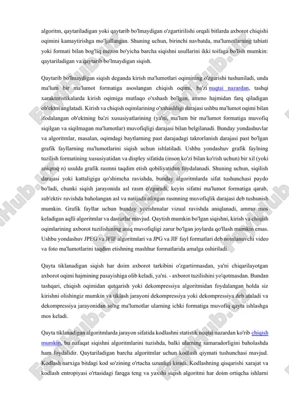 etarlicha sodda. ma'lumotni siqishni yoki siqishni amalga oshiradigan har qanday usul va algoritm, qaytariladigan yoki qaytarib bo'lmaydigan o'zgartirilishi orqali bitlarda axborot chiqishi oqimini kamaytirishga mo'ljallangan. shuning uchun, birinchi navbatda, ma'lumotlarning tabiati yoki formati bilan bog'liq mezon bo'yicha barcha siqishni usullarini ikki toifaga bo'lish mumkin: qaytariladigan va qaytarib bo'lmaydigan siqish. qaytarib bo'lmaydigan siqish deganda kirish ma'lumotlari oqimining o'zgarishi tushuniladi, unda ma'lum bir ma'lumot formatiga asoslangan chiqish oqimi, ba'zi nuqtai nazardan, tashqi xarakteristikalarda kirish oqimiga mutlaqo o'xshash bo'lgan, ammo hajmidan farq qiladigan ob'ektni anglatadi. kirish va chiqish oqimlarining o'xshashligi darajasi ushbu ma'lumot oqimi bilan ifodalangan ob'ektning ba'zi xususiyatlarining (ya'ni, ma'lum bir ma'lumot formatiga muvofiq siqilgan va siqilmagan ma'lumotlar) muvofiqligi darajasi bilan belgilanadi. bunday yondashuvlar va algoritmlar, masalan, oqimdagi baytlarning past darajadagi takrorlanish darajasi past bo'lgan grafik fayllarning ma'lumotlarini siqish uchun ishlatiladi. ushbu yondashuv grafik faylning tuzilish formatining xususiyatidan va displey sifatida (inson ko'zi bilan ko'rish uchun) bir xil (yoki aniqroq n) usulda …