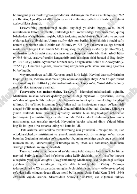 higa olib boradigan yo’l (tariq) sifatida qaradilar. «niyyatlar» haqidagi ta’limot yanada chuqurlashtirildi. bunda o’zo’zini nazorat (muroqaba, muhosaba) qilishga erishish uchun ibodatning «ixlos» va «sadoqat» bilan bo’lishiga asosiy urg’u beriladi. bag’dodlik ilohiyotchi almuhosibiy tomonidan shakllantirilgan ta’limotning xurosonda ham ko’plab tarafdorlari topildi va ular keyinchalik «malomatiylar» nomini oldilar. tasavvufda allohga yetishish (vasl) – unga qo’shilib ketish (baqo) bilan bo’lishi mumkin, degan fikr ilgari surildi. bu masala keng omma orasida tushunarli bo’lmaganligi va mazkur g’oya tarafdorlari al-husayn ibn mansur alhalloj (qatli 922 y.), ibn ato, ayn alqudot alhamadoniy kabi kishilarning qatl etilishi boshqa sufiylarni xushyorlikka chaqirdi. tasavvufning manbalardagi talqini quyidagi yo’sinda: bunga ko’ra, ba’zi musulmonlar kalom va mantiq ilmlaridagi turli ko’rinishdagi tortishuvlardan, quruq bahslardan o’z qalblarini saqlab, alloh taoloning muhabbati yo’lida zuhd va taqvoni o’zlariga kasb qilib oldilar. ularga «sufiy» deb nom berildi. islom dinida birinchi sufiy nomini olganlardan abu hoshim ash-shomiy (v. 776-77 y.), tasavvuf usuliga birinchi marta sharh bergan kishi imom …