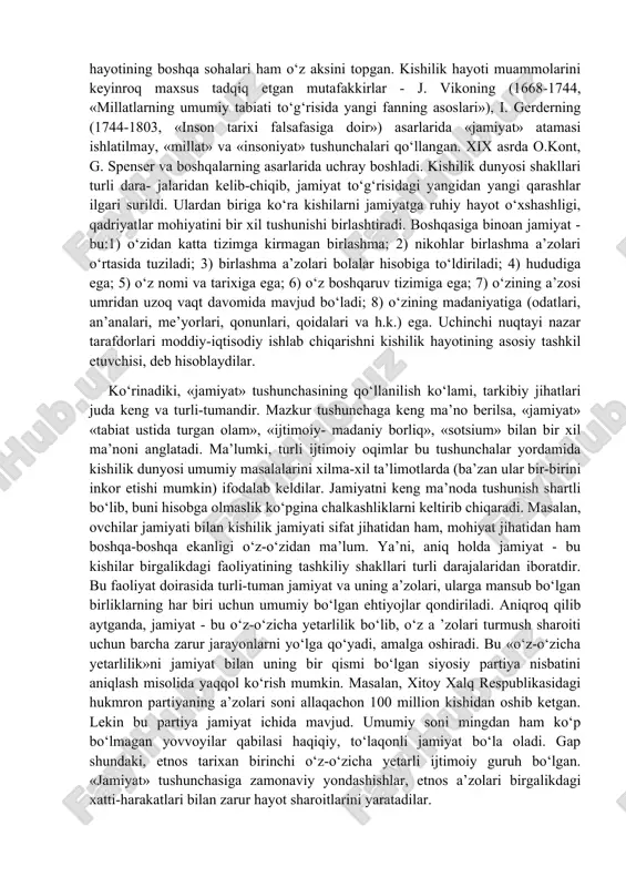 341-270-yillar) fikricha, «kishilar o‘z hayotini yo‘lga qo‘yish uchun ongli ravishda uyushadilar». aflotunning fikricha (miloddan avvalgi 427-347-yillar), «kishilar ehtiyojlariga ko‘ra bir-biriga muhtojdir». qadimgi yunonlar qarashlari markazida turli tomondan taxmin qilinishi mumkin va lozim bo‘lgan olamning tarkibiy qismi sifatida kishilik dunyosi asosan axloq va davlat fenomenlari misolida tadqiq qilingan. ayni ana shu tushunchada kishilar hayotining boshqa sohalari ham o‘z aksini topgan. kishilik hayoti muammolarini keyinroq maxsus tadqiq etgan mutafakkirlar - j. vikoning (1668-1744, «millatlarning umumiy tabiati to‘g‘risida yangi fanning asoslari»), i. gerderning (1744-1803, «inson tarixi falsafasiga doir») asarlarida «jamiyat» atamasi ishlatilmay, «millat» va «insoniyat» tushunchalari qo‘llangan. xix asrda o.kont, g. spenser va boshqalarning asarlarida uchray boshladi. kishilik dunyosi shakllari turli dara- jalaridan kelib-chiqib, jamiyat to‘g‘risidagi yangidan yangi qarashlar ilgari surildi. ulardan biriga ko‘ra kishilarni jamiyatga ruhiy hayot o‘xshashligi, qadriyatlar mohiyatini bir xil tushunishi birlashtiradi. boshqasiga binoan jamiyat - bu:1) o‘zidan katta tizimga kirmagan birlashma; 2) nikohlar birlashma a’zolari o‘rtasida tuziladi; 3) birlashma …