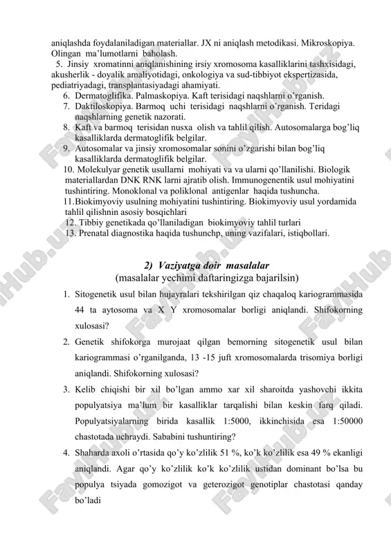 tashxisidagi, akusherlik - doyalik amaliyotidagi, onkologiya va sud-tibbiyot ekspertizasida, pediatriyadagi, transplantasiyadagi ahamiyati. 6. dermatoglifika. palmaskopiya. kaft terisidagi naqshlarni o’rganish. 7. daktiloskopiya. barmoq uchi terisidagi naqshlarni o’rganish. teridagi naqshlarning genetik nazorati. 8. kaft va barmoq terisidan nusxa olish va tahlil qilish. autosomalarga bog’liq kasalliklarda dermatoglifik belgilar. 9. autosomalar va jinsiy xromosomalar sonini o’zgarishi bilan bog’liq kasalliklarda dermatoglifik belgilar. 10. molekulyar genetik usullarni mohiyati va va ularni qo’llanilishi. biologik materiallardan dnk rnk larni ajratib olish. immunogenentik usul mohiyatini tushintiring. monoklonal va poliklonal antigenlar haqida tushuncha. 11. biokimyoviy usulning mohiyatini tushintiring. biokimyoviy usul yordamida tahlil qilishnin asosiy bosqichlari 12. tibbiy genetikada qo’llaniladigan biokimyoviy tahlil turlari 13. prenatal diagnostika haqida tushunchp, uning vazifalari, istiqbollari. 2) vaziyatga doir masalalar (masalalar yechimi daftaringizga bajarilsin) 1. sitogenetik usul bilan hujayralari tekshirilgan qiz chaqaloq kariogrammasida 44 ta aytosoma va x y xromosomalar borligi aniqlandi. shifokorning xulosasi? 2. genetik shifokorga murojaat qilgan bemorning sitogenetik usul bilan kariogrammasi o’rganilganda, 13 …